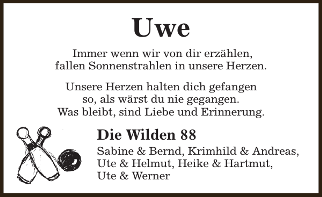 <p>Uwe<br />Immer wenn wir von dir erzählen,<br />fallen Sonnenstrahlen in unsere Herzen.<br />Unsere Herzen halten dich gefangen<br />so, als wärst du nie gegangen.<br />Was bleibt, sind Liebe und Erinnerung.</p><p>Die Wilden 88</p><p>Sabine &amp; Bernd, Krimhild &amp; Andreas,<br />Ute &amp; Helmut, Heike &amp; Hartmut,<br />Ute &amp; Werner</p>