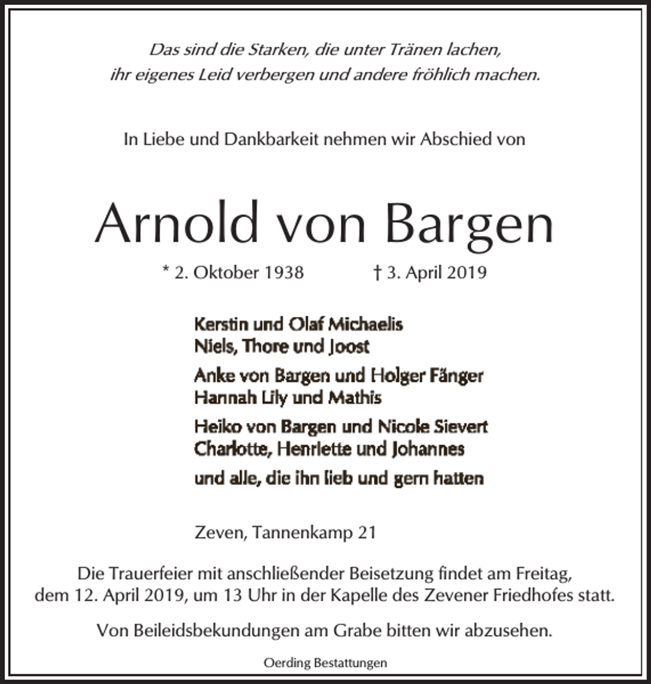 <p>Das sind die Starken, die unter Tränen lachen,<br />ihr eigenes Leid verbergen und andere fröhlich machen.<br />In Liebe und Dankbarkeit nehmen wir Abschied von</p><p>Arnold von Bargen<br />* 2. Oktober 1938</p><p>† 3. April 2019</p><p>Zeven, Tannenkamp 21<br />Die Trauerfeier mit anschließender Beisetzung findet am Freitag,<br />dem 12. April 2019, um 13 Uhr in der Kapelle des Zevener Friedhofes statt.<br />Von Beileidsbekundungen am Grabe bitten wir abzusehen.<br />Oerding Bestattungen</p>