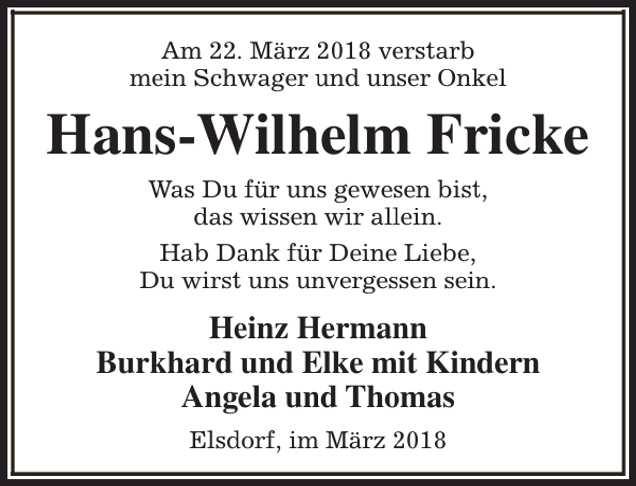 <p>Am 22. März 2018 verstarb<br />mein Schwager und unser Onkel</p><p>Hans-Wilhelm Fricke<br />Was Du für uns gewesen bist,<br />das wissen wir allein.</p><p>Hab Dank für Deine Liebe,<br />Du wirst uns unvergessen sein.</p><p>Heinz Hermann<br />Burkhard und Elke mit Kindern<br />Angela und Thomas<br />Elsdorf, im März 2018</p>