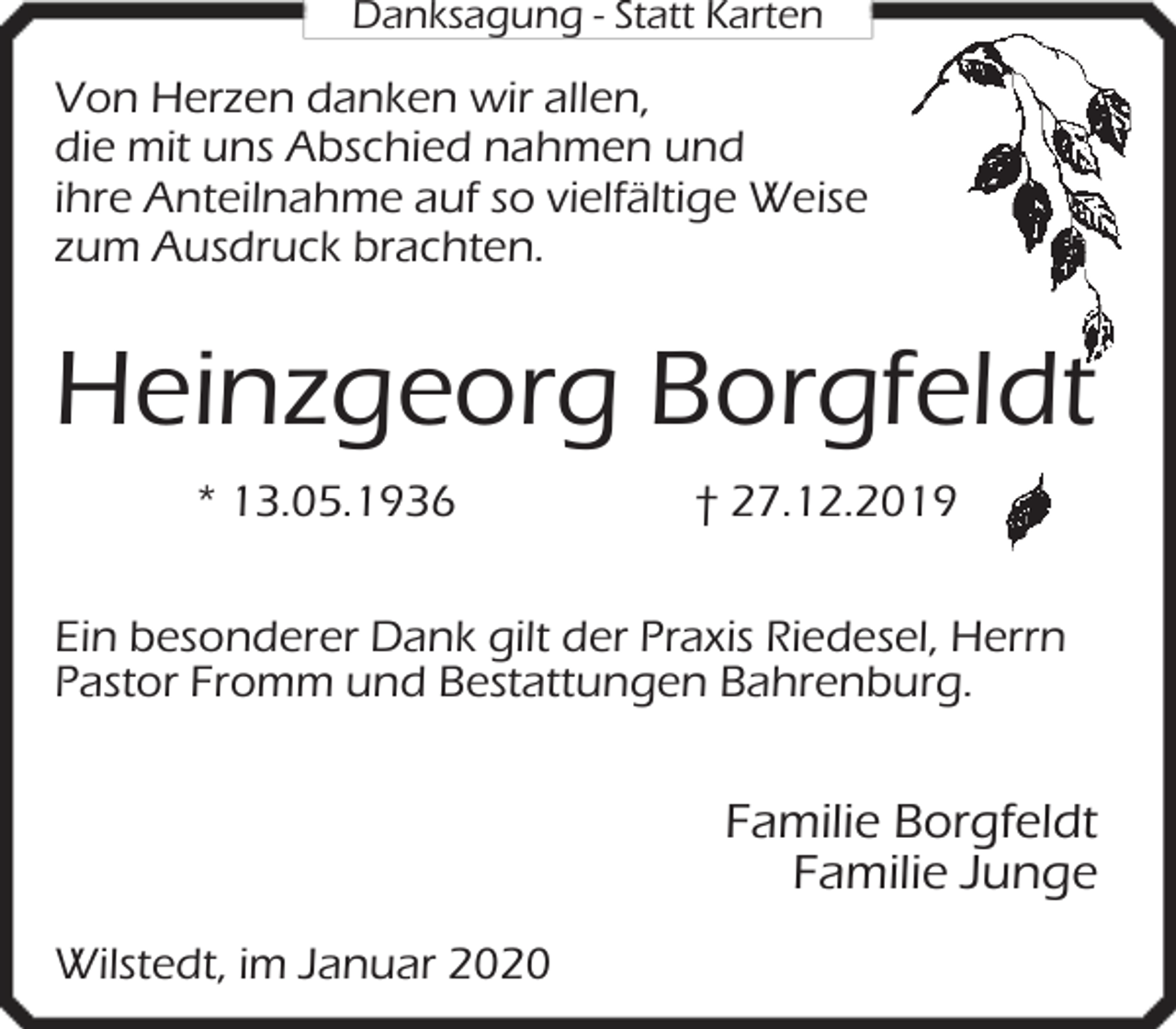 <p>Danksagung - Statt Karten</p><p>Von Herzen danken wir allen,<br />die mit uns Abschied nahmen und<br />ihre Anteilnahme auf so vielfältige Weise<br />zum Ausdruck brachten.</p><p>Heinzgeorg Borgfeldt<br />* 13.05.1936</p><p>† 27.12.2019</p><p>Ein besonderer Dank gilt der Praxis Riedesel, Herrn<br />Pastor Fromm und Bestattungen Bahrenburg.</p><p>Familie Borgfeldt<br />Familie Junge<br />Wilstedt, im Januar 2020</p>