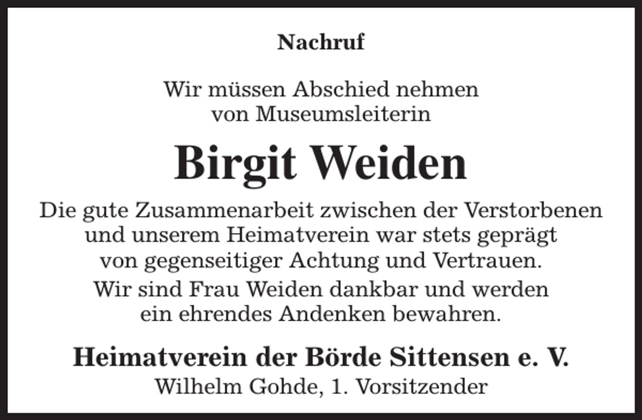 <p>Nachruf<br />Wir müssen Abschied nehmen<br />von Museumsleiterin</p><p>Birgit Weiden<br />Die gute Zusammenarbeit zwischen der Verstorbenen<br />und unserem Heimatverein war stets geprägt<br />von gegenseitiger Achtung und Vertrauen.<br />Wir sind Frau Weiden dankbar und werden<br />ein ehrendes Andenken bewahren.</p><p>Heimatverein der Börde Sittensen e. V.<br />Wilhelm Gohde, 1. Vorsitzender</p>