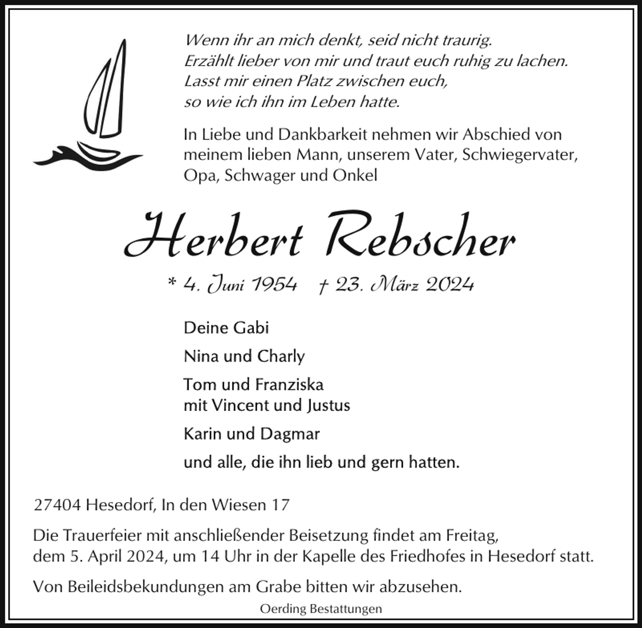 <p>Wenn ihr an mich denkt, seid nicht traurig.<br />Erzählt lieber von mir und traut euch ruhig zu lachen.<br />Lasst mir einen Platz zwischen euch,<br />so wie ich ihn im Leben hatte.<br />In Liebe und Dankbarkeit nehmen wir Abschied von<br />meinem lieben Mann, unserem Vater, Schwiegervater,<br />Opa, Schwager und Onkel</p><p>Herbert Rebscher<br />* 4. Juni 1954 † 23. März 2024</p><p>27404 Hesedorf, In den Wiesen 17<br />Die Trauerfeier mit anschließender Beisetzung findet am Freitag,<br />dem 5. April 2024, um 14 Uhr in der Kapelle des Friedhofes in Hesedorf statt.<br />Von Beileidsbekundungen am Grabe bitten wir abzusehen.<br />Oerding Bestattungen</p>