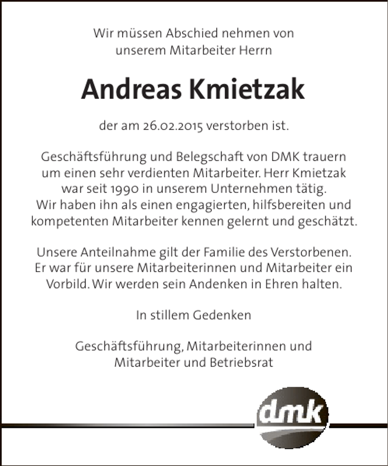 <p>Wir müssen Abschied nehmen von<br />unserem Mitarbeiter Herrn</p><p>Andreas Kmietzak<br />der am 26.02.2015 verstorben ist.<br />Geschäftsführung und Belegschaft von DMK trauern<br />um einen sehr verdienten Mitarbeiter. Herr Kmietzak<br />war seit 1990 in unserem Unternehmen tätig.<br />Wir haben ihn als einen engagierten, hilfsbereiten und<br />kompetenten Mitarbeiter kennen gelernt und geschätzt.<br />Unsere Anteilnahme gilt der Familie des Verstorbenen.<br />Er war für unsere Mitarbeiterinnen und Mitarbeiter ein<br />Vorbild. Wir werden sein Andenken in Ehren halten.<br />In stillem Gedenken<br />Geschäftsführung, Mitarbeiterinnen und<br />Mitarbeiter und Betriebsrat</p>