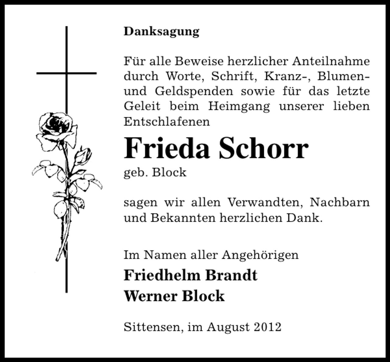 <p>Danksagung<br />Für alle Beweise herzlicher Anteilnahme<br />durch Worte, Schrift, Kranz-, Blumenund Geldspenden sowie für das letzte<br />Geleit beim Heimgang unserer lieben<br />Entschlafenen</p><p>Frieda Schorr<br />geb. Block</p><p>sagen wir allen Verwandten, Nachbarn<br />und Bekannten herzlichen Dank.<br />Im Namen aller Angehörigen</p><p>Friedhelm Brandt<br />Werner Block<br />Sittensen, im August 2012</p>