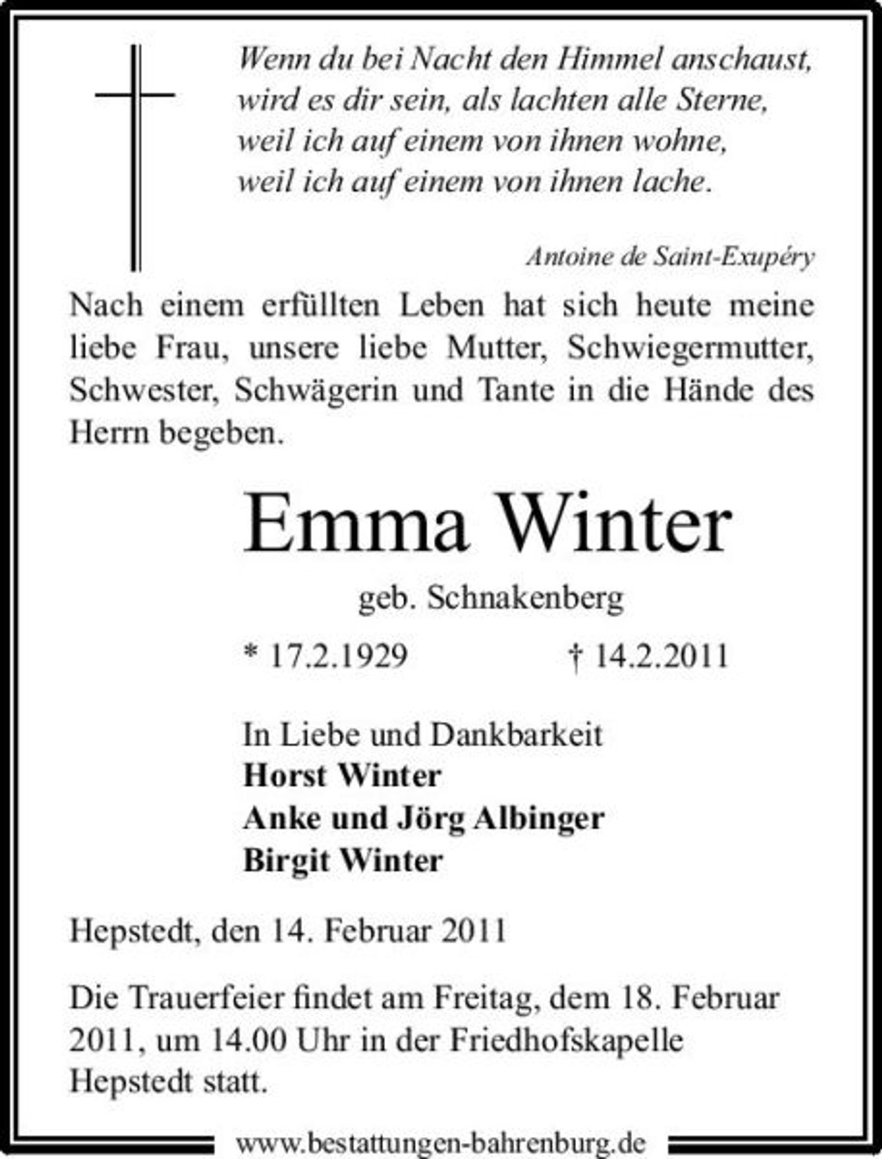 <p>Wenn du bei Nacht den Himmel anschaust, wird es dir sein, als lachten alle Sterne, weil ich auf einem von ihnen wohne, weil ich auf einem von ihnen lache.<br />Antoine de Saint-Exupéry</p><p>Nach einem erfüllten Leben hat sich heute meine liebe Frau, unsere liebe Mutter, Schwiegermutter, Schwester, Schwägerin und Tante in die Hände des Herrn begeben.</p><p>Emma Winter<br />geb. Schnakenberg * 17.2.1929 † 14.2.2011 In Liebe und Dankbarkeit Horst Winter Anke und Jörg Albinger Birgit Winter Hepstedt, den 14. Februar 2011 Die Trauerfeier ﬁndet am Freitag, dem 18. Februar 2011, um 14.00 Uhr in der Friedhofskapelle Hepstedt statt.<br />www.bestattungen-bahrenburg.de</p>