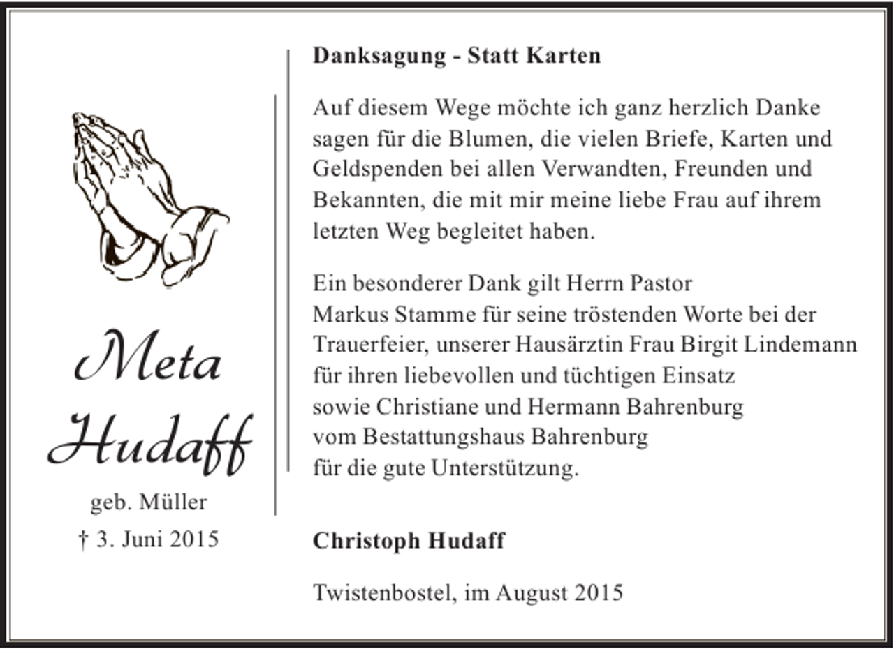 <p>Danksagung - Statt Karten<br />Auf diesem Wege möchte ich ganz herzlich Danke<br />sagen für die Blumen, die vielen Briefe, Karten und<br />Geldspenden bei allen Verwandten, Freunden und<br />Bekannten, die mit mir meine liebe Frau auf ihrem<br />letzten Weg begleitet haben.</p><p>Meta<br />Hudaff</p><p>Ein besonderer Dank gilt Herrn Pastor<br />Markus Stamme für seine tröstenden Worte bei der<br />Trauerfeier, unserer Hausärztin Frau Birgit Lindemann<br />für ihren liebevollen und tüchtigen Einsatz<br />sowie Christiane und Hermann Bahrenburg<br />vom Bestattungshaus Bahrenburg<br />für die gute Unterstützung.</p><p>geb. Müller</p><p>† 3. Juni 2015</p><p>Christoph Hudaff<br />Twistenbostel, im August 2015</p>