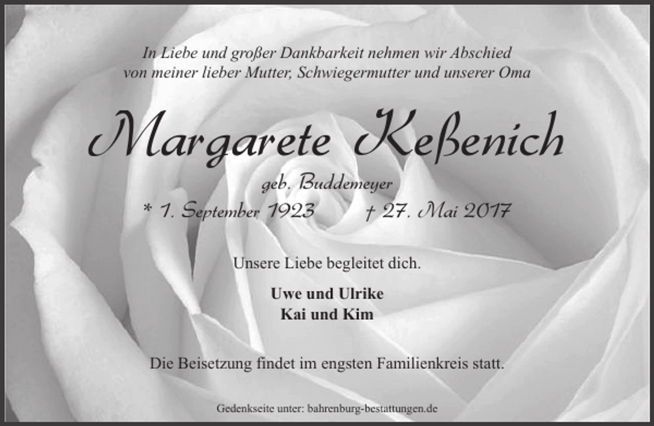 <p>In Liebe und großer Dankbarkeit nehmen wir Abschied<br />von meiner lieber Mutter, Schwiegermutter und unserer Oma</p><p>Margarete Keßenich<br />geb. Buddemeyer<br />* 1. September 1923<br />† 27. Mai 2017<br />Unsere Liebe begleitet dich.<br />Uwe und Ulrike<br />Kai und Kim<br />Die Beisetzung findet im engsten Familienkreis statt.<br />Gedenkseite unter: bahrenburg-bestattungen.de</p>