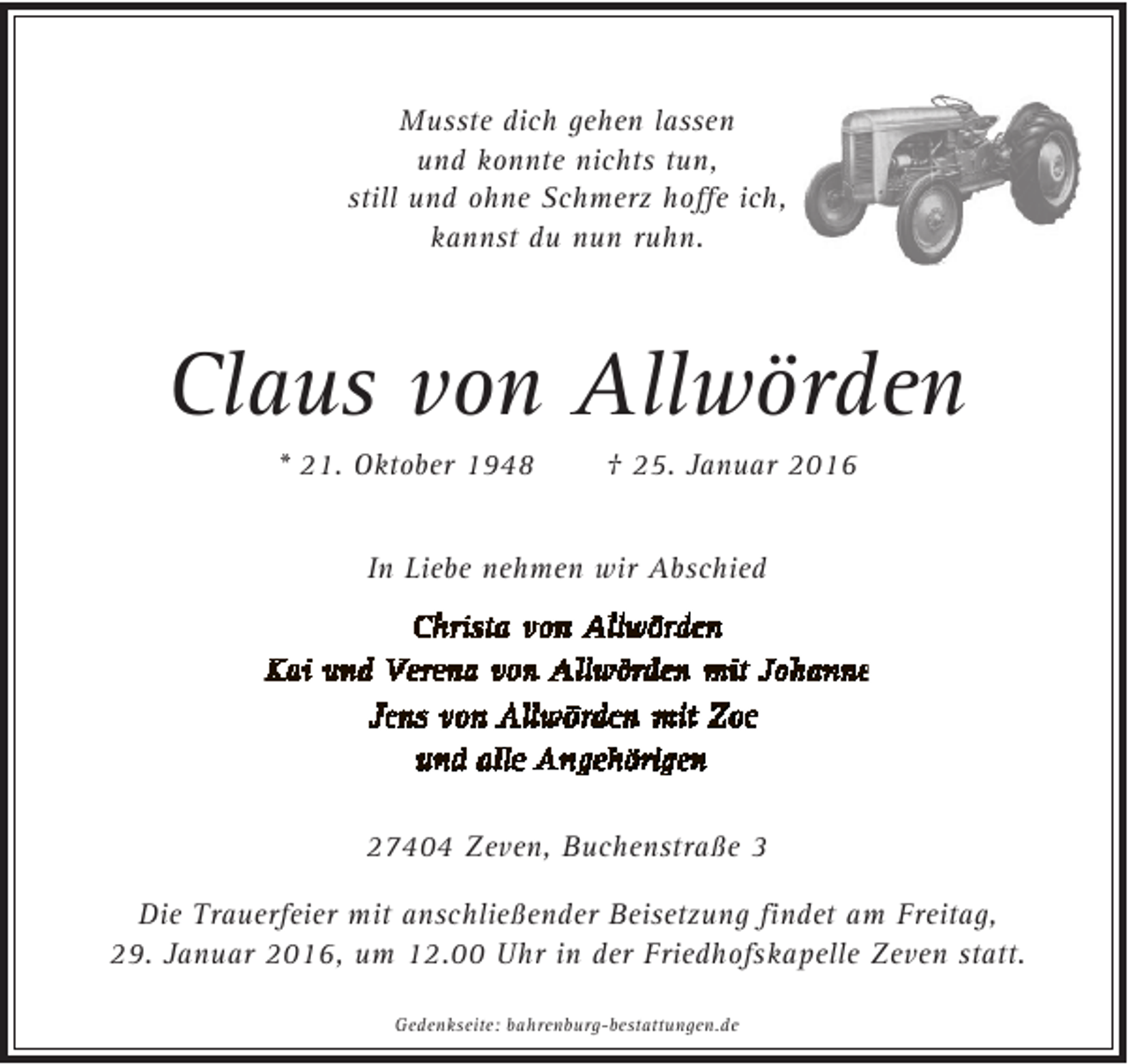 <p>Musste dich gehen lassen<br />und konnte nichts tun,<br />still und ohne Schmerz hoffe ich,<br />kannst du nun ruhn.</p><p>Claus von Allwörden<br />* 21. Oktober 1948</p><p>† 25. Januar 2016</p><p>In Liebe nehmen wir Abschied</p><p>27404 Zeven, Buchenstraße 3<br />Die Trauerfeier mit anschließender Beisetzung findet am Freitag,<br />29. Januar 2016, um 12.00 Uhr in der Friedhofskapelle Zeven statt.<br />Gedenkseite: bahrenburg-bestattungen.de</p>