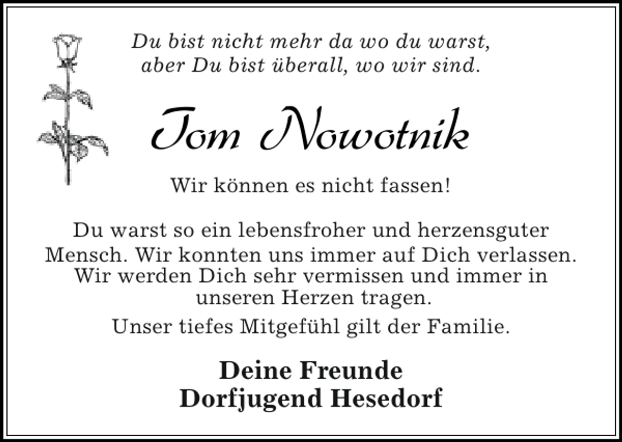 <p>Du bist nicht mehr da wo du warst,<br />aber Du bist überall, wo wir sind.</p>
<p>Tom Nowotnik<br />Wir können es nicht fassen!<br />Du warst so ein lebensfroher und herzensguter<br />Mensch. Wir konnten uns immer auf Dich verlassen.<br />Wir werden Dich sehr vermissen und immer in<br />unseren Herzen tragen.<br />Unser tiefes Mitgefühl gilt der Familie.</p>
<p>Deine Freunde<br />Dorfjugend Hesedorf</p>