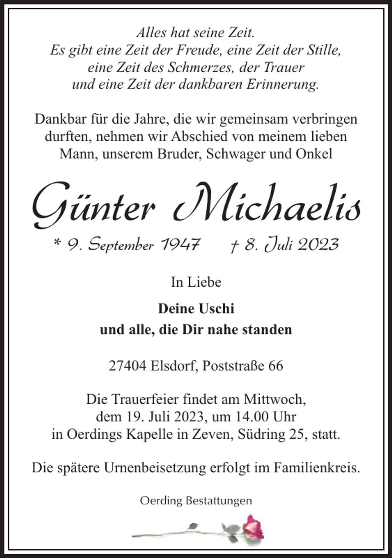 <p>Alles hat seine Zeit.<br />Es gibt eine Zeit der Freude, eine Zeit der Stille,<br />eine Zeit des Schmerzes, der Trauer<br />und eine Zeit der dankbaren Erinnerung.<br />Dankbar für die Jahre, die wir gemeinsam verbringen<br />durften, nehmen wir Abschied von meinem lieben<br />Mann, unserem Bruder, Schwager und Onkel</p><p>Günter Michaelis<br />* 9. September 1947</p><p>† 8. Juli 2023</p><p>In Liebe<br />Deine Uschi<br />und alle, die Dir nahe standen<br />27404 Elsdorf, Poststraße 66<br />Die Trauerfeier findet am Mittwoch,<br />dem 19. Juli 2023, um 14.00 Uhr<br />in Oerdings Kapelle in Zeven, Südring 25, statt.<br />Die spätere Urnenbeisetzung erfolgt im Familienkreis.<br />Oerding Bestattungen</p>