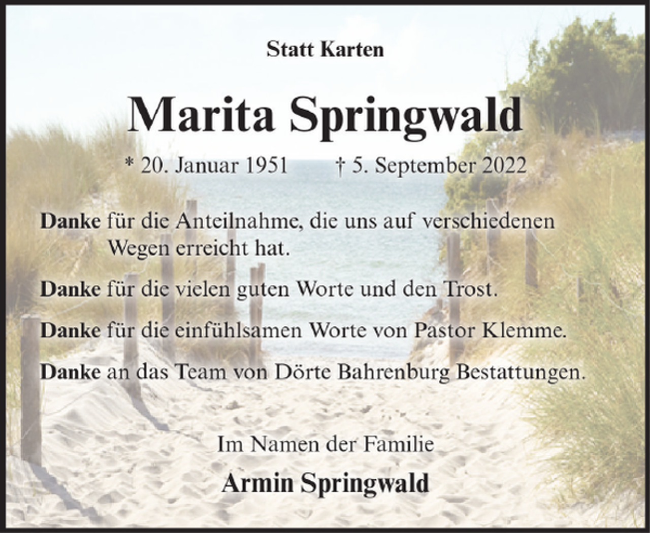<p>Statt Karten</p><p>Marita Springwald<br />* 20. Januar 1951</p><p>† 5. September 2022</p><p>Danke für die Anteilnahme, die uns auf verschiedenen<br />Wegen erreicht hat.<br />Danke für die vielen guten Worte und den Trost.<br />Danke für die einfühlsamen Worte von Pastor Klemme.<br />Danke an das Team von Dörte Bahrenburg Bestattungen.<br />Im Namen der Familie</p><p>Armin Springwald</p>