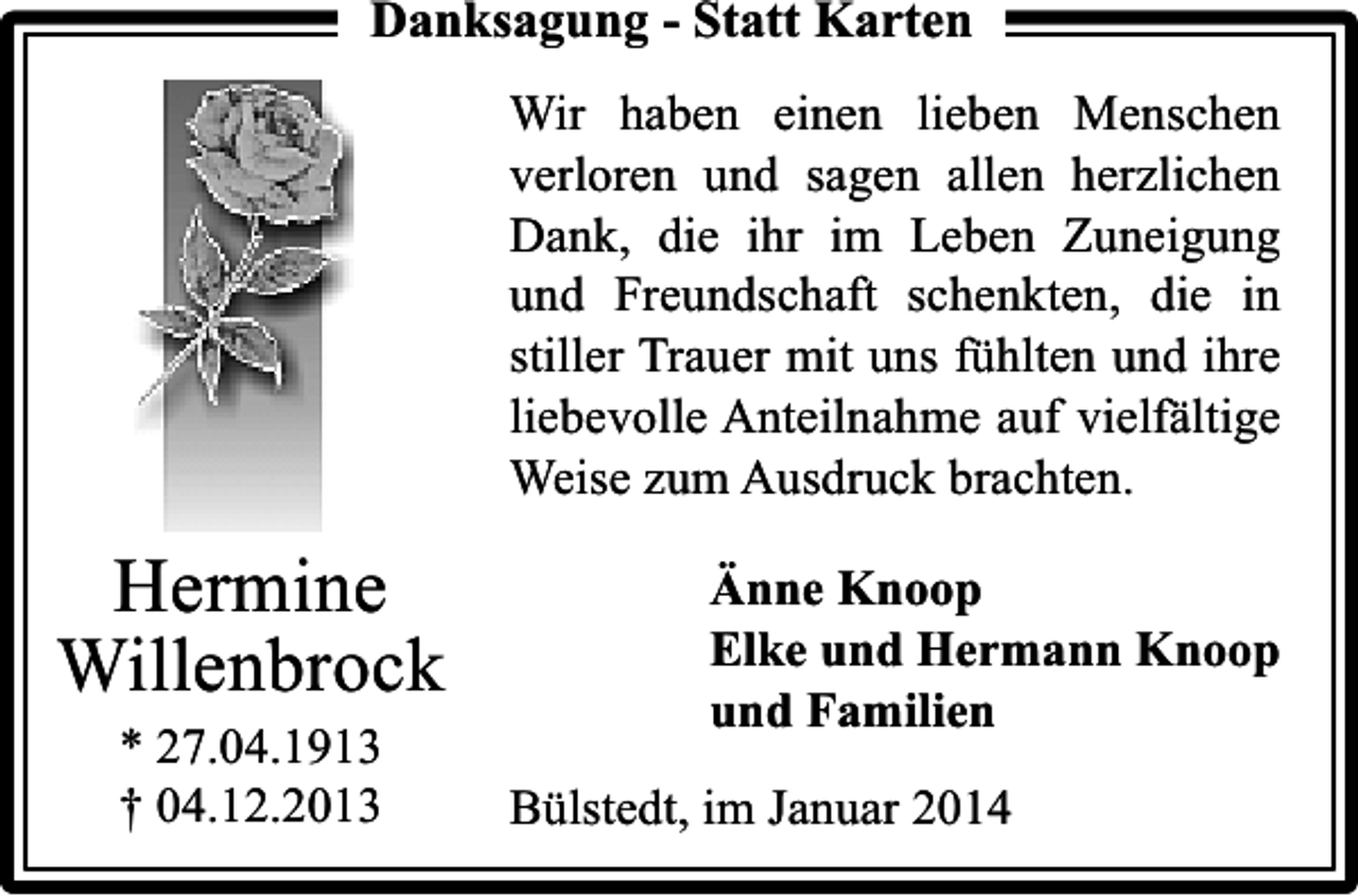 <p>Danksagung - Statt Karten<br />Wir haben einen lieben Menschen<br />verloren und sagen allen herzlichen<br />Dank, die ihr im Leben Zuneigung<br />und Freundschaft schenkten, die in<br />stiller Trauer mit uns fühlten und ihre<br />liebevolle Anteilnahme auf vielfältige<br />Weise zum Ausdruck brachten.</p><p>Hermine<br />Willenbrock<br />* 27.04.1913<br />† 04.12.2013</p><p>Änne Knoop<br />Elke und Hermann Knoop<br />und Familien<br />Bülstedt, im Januar 2014</p>