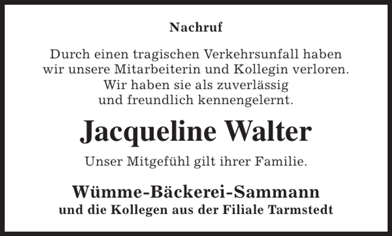 <p>Nachruf<br />Durch einen tragischen Verkehrsunfall haben<br />wir unsere Mitarbeiterin und Kollegin verloren.<br />Wir haben sie als zuverlässig<br />und freundlich kennengelernt.</p><p>Jacqueline Walter<br />Unser Mitgefühl gilt ihrer Familie.</p><p>Wümme-Bäckerei-Sammann</p><p>und die Kollegen aus der Filiale Tarmstedt</p>