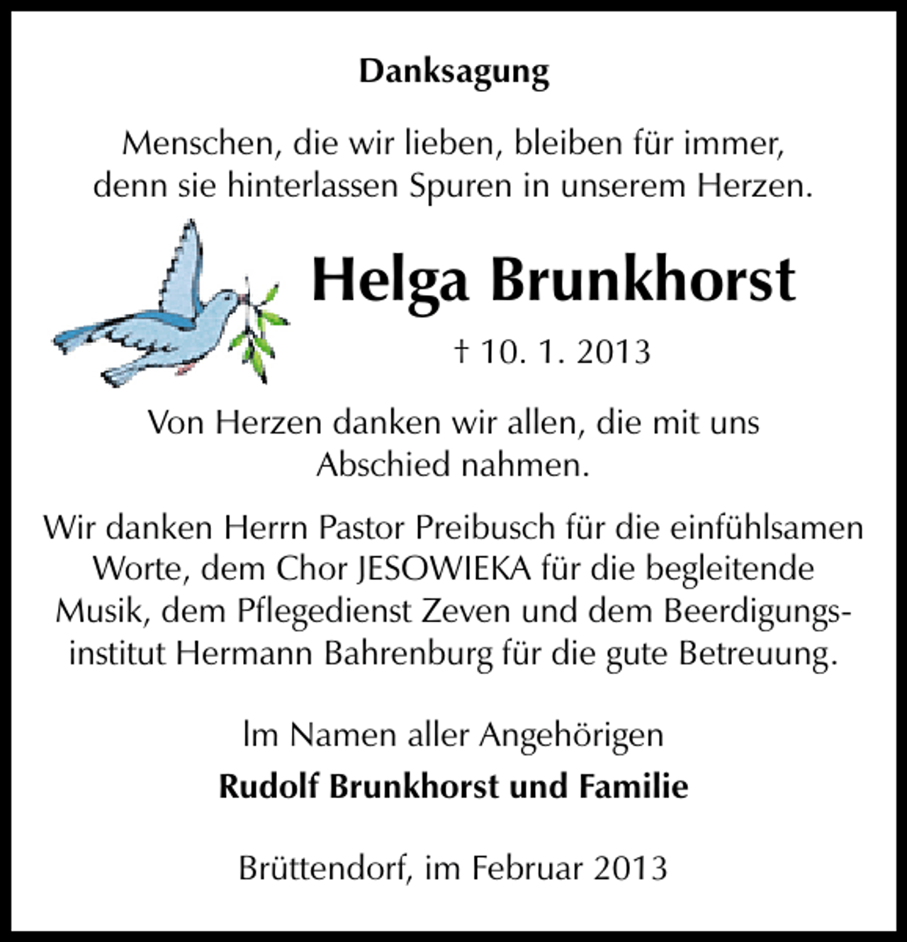 <p>Danksagung<br />Menschen, die wir lieben, bleiben für immer,<br />denn sie hinterlassen Spuren in unserem Herzen.</p><p>Helga Brunkhorst<br />† 10. 1. 2013<br />Von Herzen danken wir allen, die mit uns<br />Abschied nahmen.<br />Wir danken Herrn Pastor Preibusch für die einfühlsamen<br />Worte, dem Chor JESOWIEKA für die begleitende<br />Musik, dem Pﬂegedienst Zeven und dem Beerdigungsinstitut Hermann Bahrenburg für die gute Betreuung.<br />lm Namen aller Angehörigen<br />Rudolf Brunkhorst und Familie<br />Brüttendorf, im Februar 2013</p>