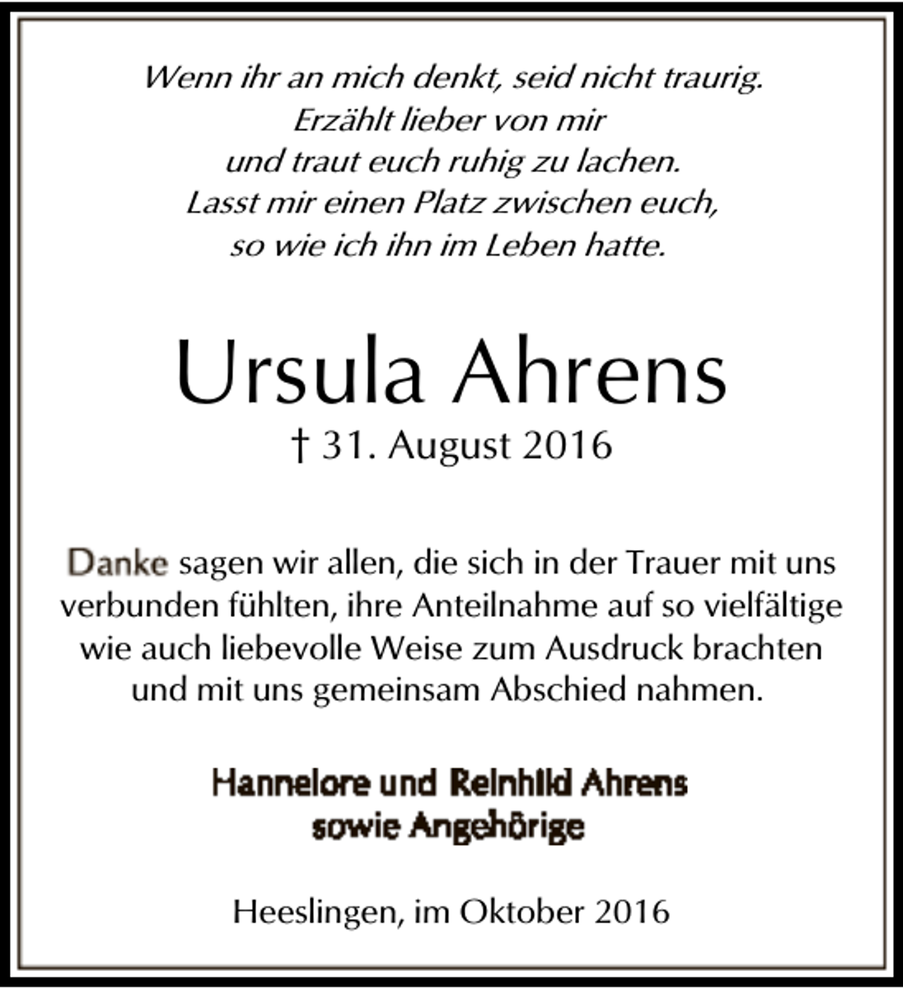 <p>Wenn ihr an mich denkt, seid nicht traurig.<br />Erzählt lieber von mir<br />und traut euch ruhig zu lachen.<br />Lasst mir einen Platz zwischen euch,<br />so wie ich ihn im Leben hatte.</p><p>Ursula Ahrens<br />† 31. August 2016</p><p>sagen wir allen, die sich in der Trauer mit uns<br />verbunden fühlten, ihre Anteilnahme auf so vielfältige<br />wie auch liebevolle Weise zum Ausdruck brachten<br />und mit uns gemeinsam Abschied nahmen.</p><p>Heeslingen, im Oktober 2016</p>