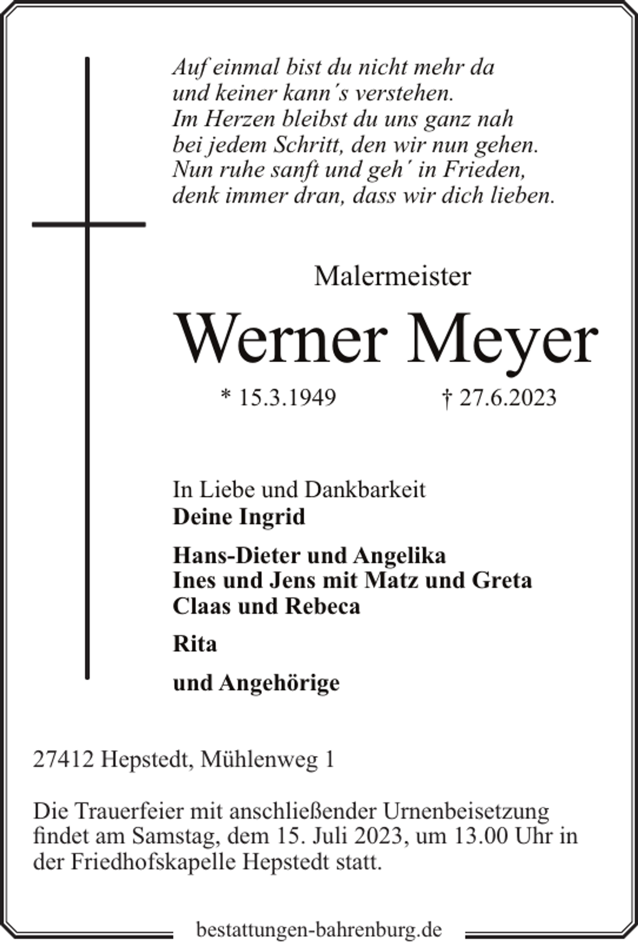 <p>Auf einmal bist du nicht mehr da<br />und keiner kann´s verstehen.<br />Im Herzen bleibst du uns ganz nah<br />bei jedem Schritt, den wir nun gehen.<br />Nun ruhe sanft und geh´ in Frieden,<br />denk immer dran, dass wir dich lieben.</p><p>Malermeister</p><p>Werner Meyer<br />* 15.3.1949</p><p>† 27.6.2023</p><p>In Liebe und Dankbarkeit<br />Deine Ingrid<br />Hans-Dieter und Angelika<br />Ines und Jens mit Matz und Greta<br />Claas und Rebeca<br />Rita<br />und Angehörige<br />27412 Hepstedt, Mühlenweg 1<br />Die Trauerfeier mit anschließender Urnenbeisetzung<br />findet am Samstag, dem 15. Juli 2023, um 13.00 Uhr in<br />der Friedhofskapelle Hepstedt statt.<br />bestattungen-bahrenburg.de</p>