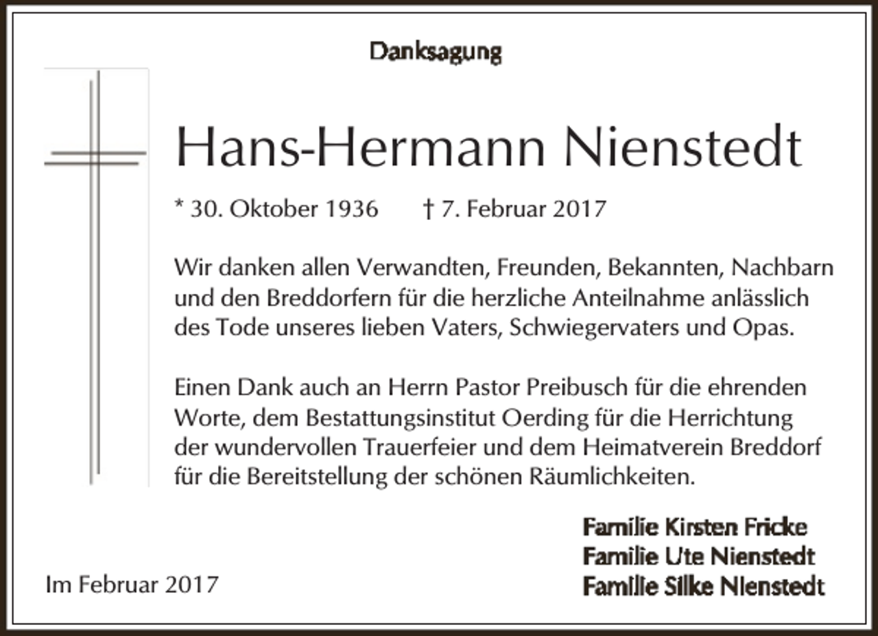 <p>Hans-Hermann Nienstedt<br />* 30. Oktober 1936</p><p>† 7. Februar 2017</p><p>Wir danken allen Verwandten, Freunden, Bekannten, Nachbarn<br />und den Breddorfern für die herzliche Anteilnahme anlässlich<br />des Tode unseres lieben Vaters, Schwiegervaters und Opas.<br />Einen Dank auch an Herrn Pastor Preibusch für die ehrenden<br />Worte, dem Bestattungsinstitut Oerding für die Herrichtung<br />der wundervollen Trauerfeier und dem Heimatverein Breddorf<br />für die Bereitstellung der schönen Räumlichkeiten.</p><p>Im Februar 2017</p>