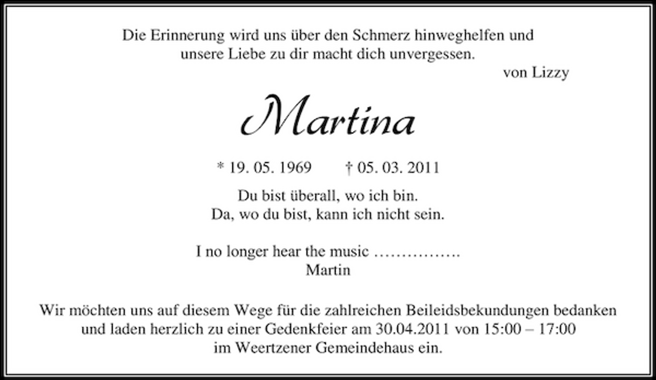 <p>Die Erinnerung wird uns über den Schmerz hinweghelfen und unsere Liebe zu dir macht dich unvergessen. von Lizzy</p><p>Martina<br />* 19. 05. 1969 † 05. 03. 2011 Du bist überall, wo ich bin. Da, wo du bist, kann ich nicht sein. I no longer hear the music ……………. Martin Wir möchten uns auf diesem Wege für die zahlreichen Beileidsbekundungen bedanken und laden herzlich zu einer Gedenkfeier am 30.04.2011 von 15:00 – 17:00 im Weertzener Gemeindehaus ein.</p>