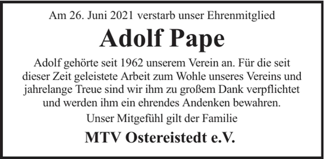 <p>Am 26. Juni 2021 verstarb unser Ehrenmitglied</p><p>Adolf Pape</p><p>Adolf gehörte seit 1962 unserem Verein an. Für die seit<br />dieser Zeit geleistete Arbeit zum Wohle unseres Vereins und<br />jahrelange Treue sind wir ihm zu großem Dank verpflichtet<br />und werden ihm ein ehrendes Andenken bewahren.<br />Unser Mitgefühl gilt der Familie</p><p>MTV Ostereistedt e.V.</p>