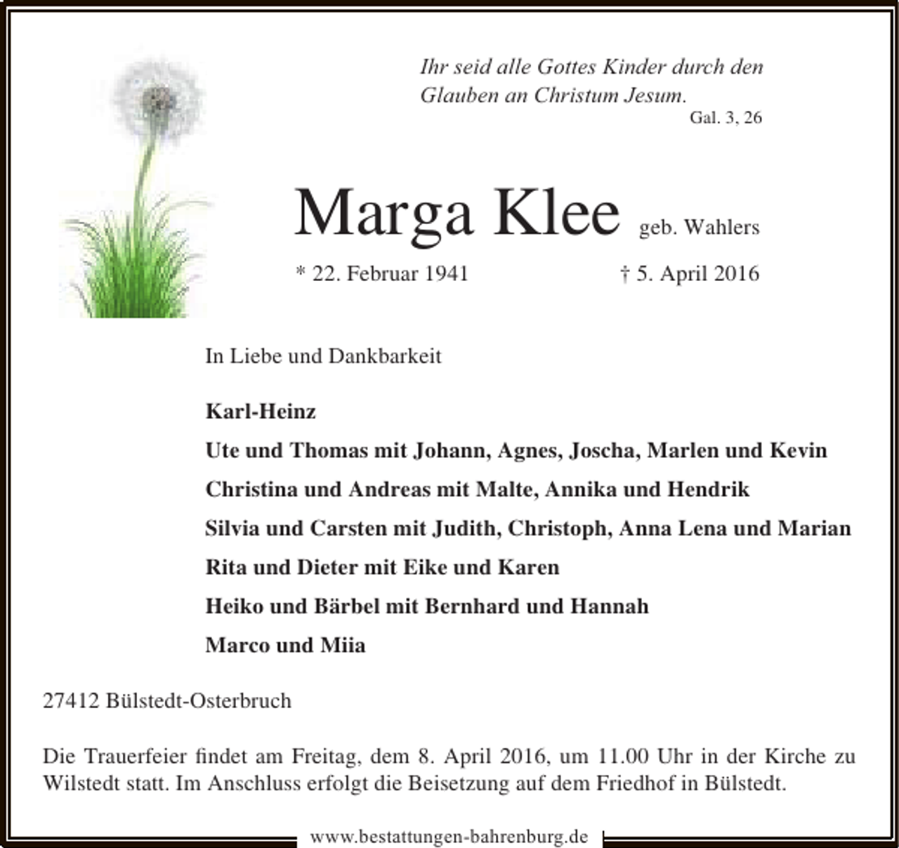 <p>Ihr seid alle Gottes Kinder durch den<br />Glauben an Christum Jesum.<br />Gal. 3, 26</p><p>Marga Klee<br />* 22. Februar 1941</p><p>geb. Wahlers</p><p>† 5. April 2016</p><p>In Liebe und Dankbarkeit<br />Karl-Heinz<br />Ute und Thomas mit Johann, Agnes, Joscha, Marlen und Kevin<br />Christina und Andreas mit Malte, Annika und Hendrik<br />Silvia und Carsten mit Judith, Christoph, Anna Lena und Marian<br />Rita und Dieter mit Eike und Karen<br />Heiko und Bärbel mit Bernhard und Hannah<br />Marco und Miia<br />27412 Bülstedt-Osterbruch<br />Die Trauerfeier ﬁndet am Freitag, dem 8. April 2016, um 11.00 Uhr in der Kirche zu<br />Wilstedt statt. Im Anschluss erfolgt die Beisetzung auf dem Friedhof in Bülstedt.<br />www.bestattungen-bahrenburg.de</p>