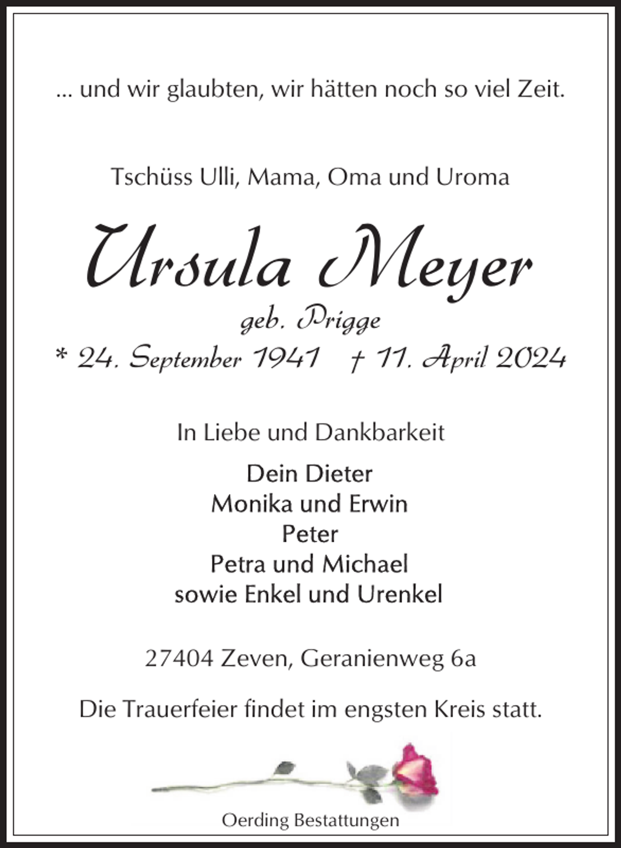 <p>... und wir glaubten, wir hätten noch so viel Zeit.</p><p>Tschüss Ulli, Mama, Oma und Uroma</p><p>Ursula Meyer<br />geb. Prigge</p><p>* 24. September 1941 † 11. April 2024<br />In Liebe und Dankbarkeit</p><p>27404 Zeven, Geranienweg 6a<br />Die Trauerfeier findet im engsten Kreis statt.</p><p>Oerding Bestattungen</p>