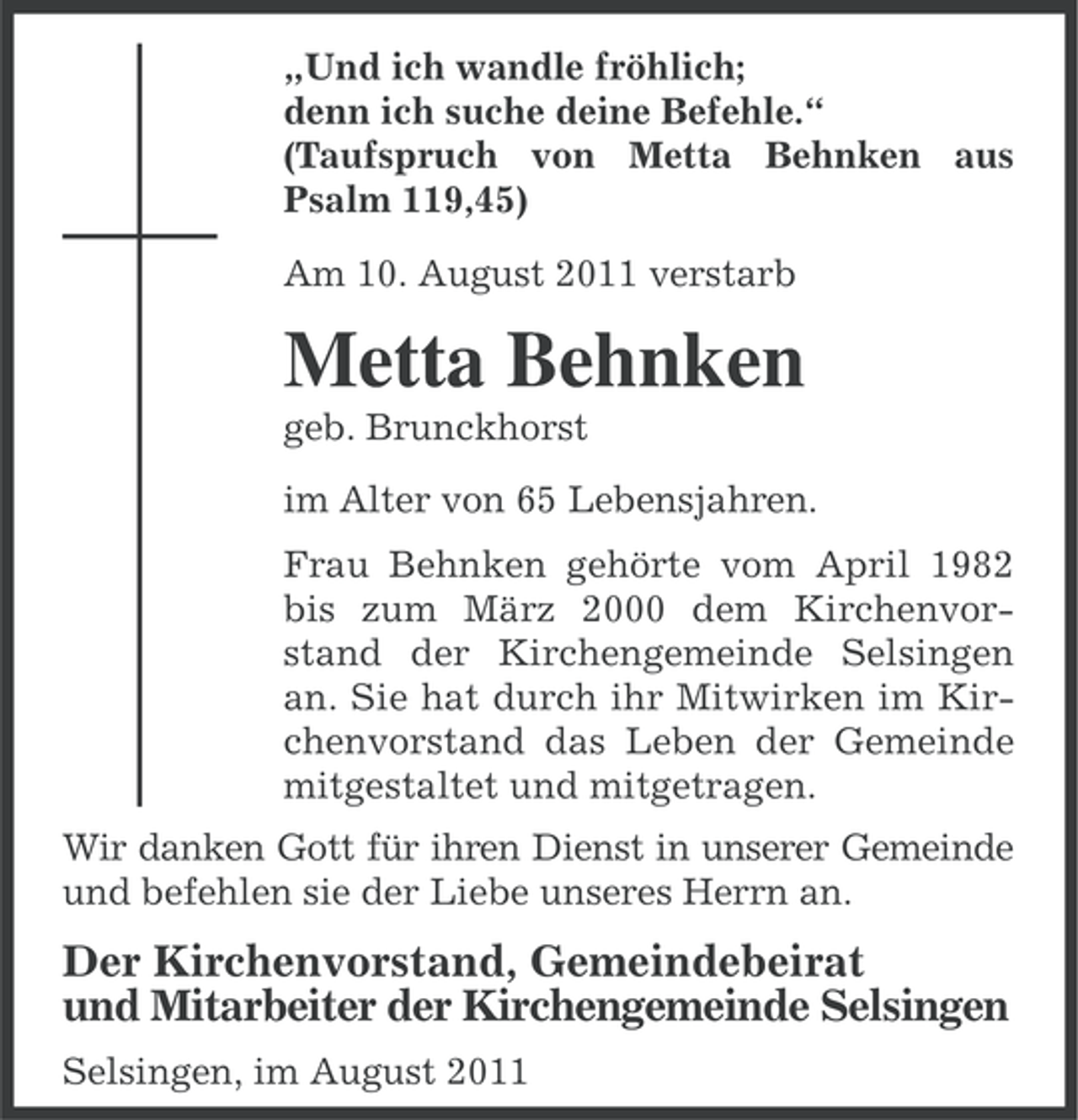 <p>„Und ich wandle fröhlich;<br />denn ich suche deine Befehle.“<br />(Taufspruch von Metta Behnken aus<br />Psalm 119,45)<br />Am 10. August 2011 verstarb</p><p>Metta Behnken<br />geb. Brunckhorst<br />im Alter von 65 Lebensjahren.<br />Frau Behnken gehörte vom April 1982<br />bis zum März 2000 dem Kirchenvorstand der Kirchengemeinde Selsingen<br />an. Sie hat durch ihr Mitwirken im Kirchenvorstand das Leben der Gemeinde<br />mitgestaltet und mitgetragen.<br />Wir danken Gott für ihren Dienst in unserer Gemeinde<br />und befehlen sie der Liebe unseres Herrn an.</p><p>Der Kirchenvorstand, Gemeindebeirat<br />und Mitarbeiter der Kirchengemeinde Selsingen<br />Selsingen, im August 2011</p>