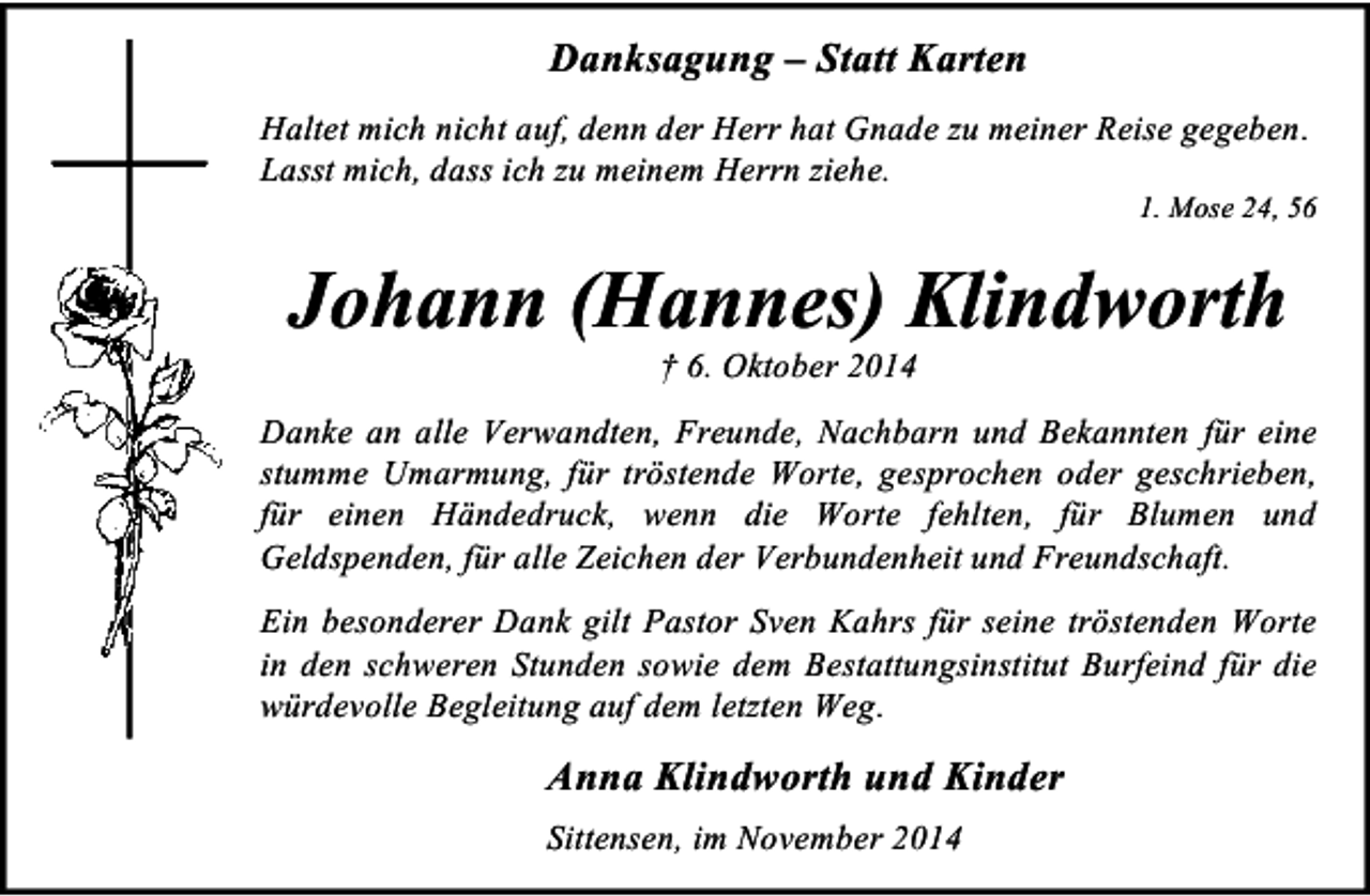 <p>Danksagung – Statt Karten<br />Haltet mich nicht auf, denn der Herr hat Gnade zu meiner Reise gegeben.<br />Lasst mich, dass ich zu meinem Herrn ziehe.</p><p>1. Mose 24, 56</p><p>Johann (Hannes) Klindworth<br />† 6. Oktober 2014</p><p>Danke an alle Verwandten, Freunde, Nachbarn und Bekannten für eine<br />stumme Umarmung, für tröstende Worte, gesprochen oder geschrieben,<br />für einen Händedruck, wenn die Worte fehlten, für Blumen und<br />Geldspenden, für alle Zeichen der Verbundenheit und Freundschaft.<br />Ein besonderer Dank gilt Pastor Sven Kahrs für seine tröstenden Worte<br />in den schweren Stunden sowie dem Bestattungsinstitut Burfeind für die<br />würdevolle Begleitung auf dem letzten Weg.</p><p>Anna Klindworth und Kinder<br />Sittensen, im November 2014</p>