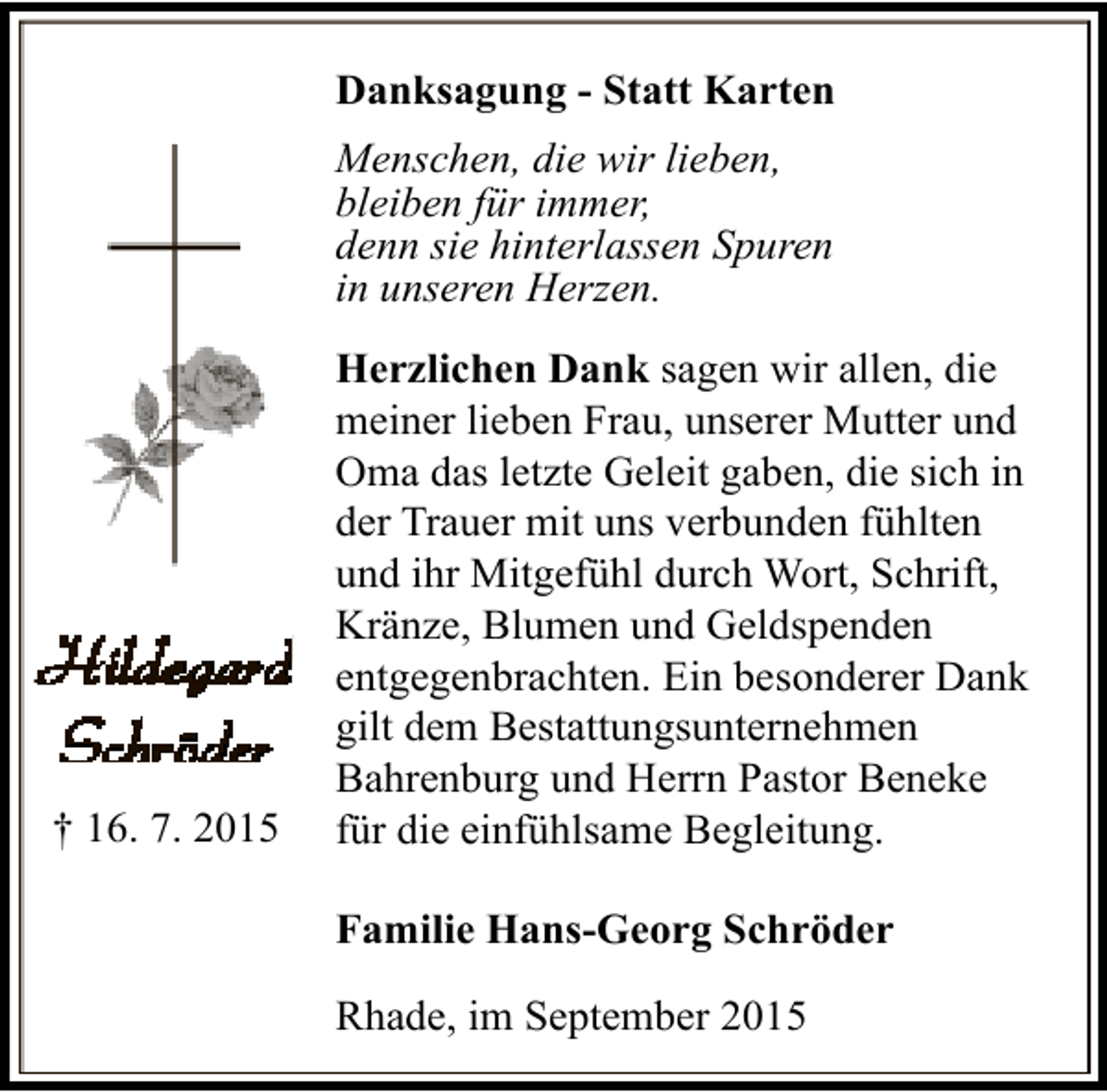 <p>Danksagung - Statt Karten<br />Menschen, die wir lieben,<br />bleiben für immer,<br />denn sie hinterlassen Spuren<br />in unseren Herzen.</p><p>† 16. 7. 2015</p><p>Herzlichen Dank sagen wir allen, die<br />meiner lieben Frau, unserer Mutter und<br />Oma das letzte Geleit gaben, die sich in<br />der Trauer mit uns verbunden fühlten<br />und ihr Mitgefühl durch Wort, Schrift,<br />Kränze, Blumen und Geldspenden<br />entgegenbrachten. Ein besonderer Dank<br />gilt dem Bestattungsunternehmen<br />Bahrenburg und Herrn Pastor Beneke<br />für die einfühlsame Begleitung.<br />Familie Hans-Georg Schröder<br />Rhade, im September 2015</p>