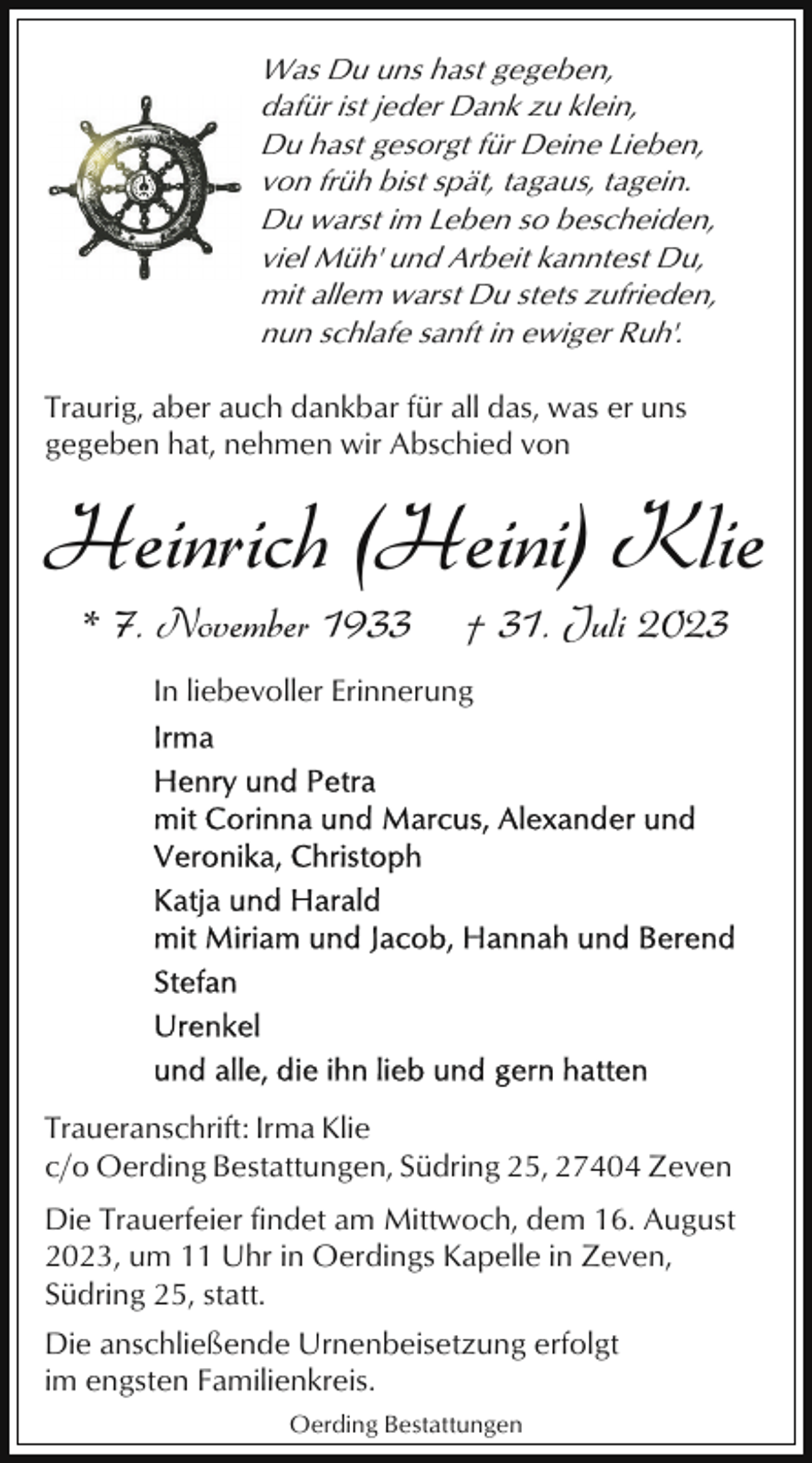 <p>Was Du uns hast gegeben,<br />dafür ist jeder Dank zu klein,<br />Du hast gesorgt für Deine Lieben,<br />von früh bist spät, tagaus, tagein.<br />Du warst im Leben so bescheiden,<br />viel Müh' und Arbeit kanntest Du,<br />mit allem warst Du stets zufrieden,<br />nun schlafe sanft in ewiger Ruh'.<br />Traurig, aber auch dankbar für all das, was er uns<br />gegeben hat, nehmen wir Abschied von</p><p>Heinrich (Heini) Klie<br />* 7. November 1933</p><p>† 31. Juli 2023</p><p>In liebevoller Erinnerung</p><p>Traueranschrift: Irma Klie<br />c/o Oerding Bestattungen, Südring 25, 27404 Zeven<br />Die Trauerfeier findet am Mittwoch, dem 16. August<br />2023, um 11 Uhr in Oerdings Kapelle in Zeven,<br />Südring 25, statt.<br />Die anschließende Urnenbeisetzung erfolgt<br />im engsten Familienkreis.<br />Oerding Bestattungen</p>