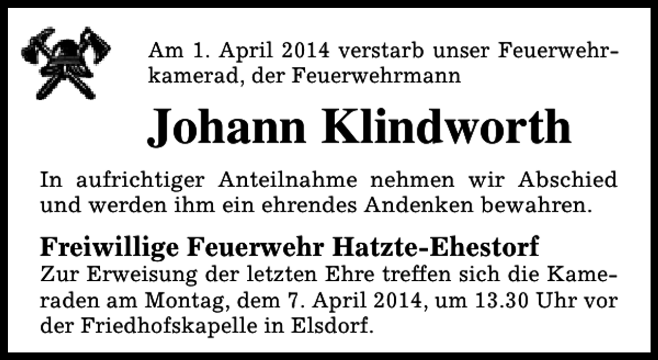 <p>Am 1. April 2014 verstarb unser Feuerwehrkamerad, der Feuerwehrmann</p><p>Johann Klindworth<br />In aufrichtiger Anteilnahme nehmen wir Abschied<br />und werden ihm ein ehrendes Andenken bewahren.</p><p>Freiwillige Feuerwehr Hatzte-Ehestorf</p><p>Zur Erweisung der letzten Ehre treffen sich die Kameraden am Montag, dem 7. April 2014, um 13.30 Uhr vor<br />der Friedhofskapelle in Elsdorf.</p>