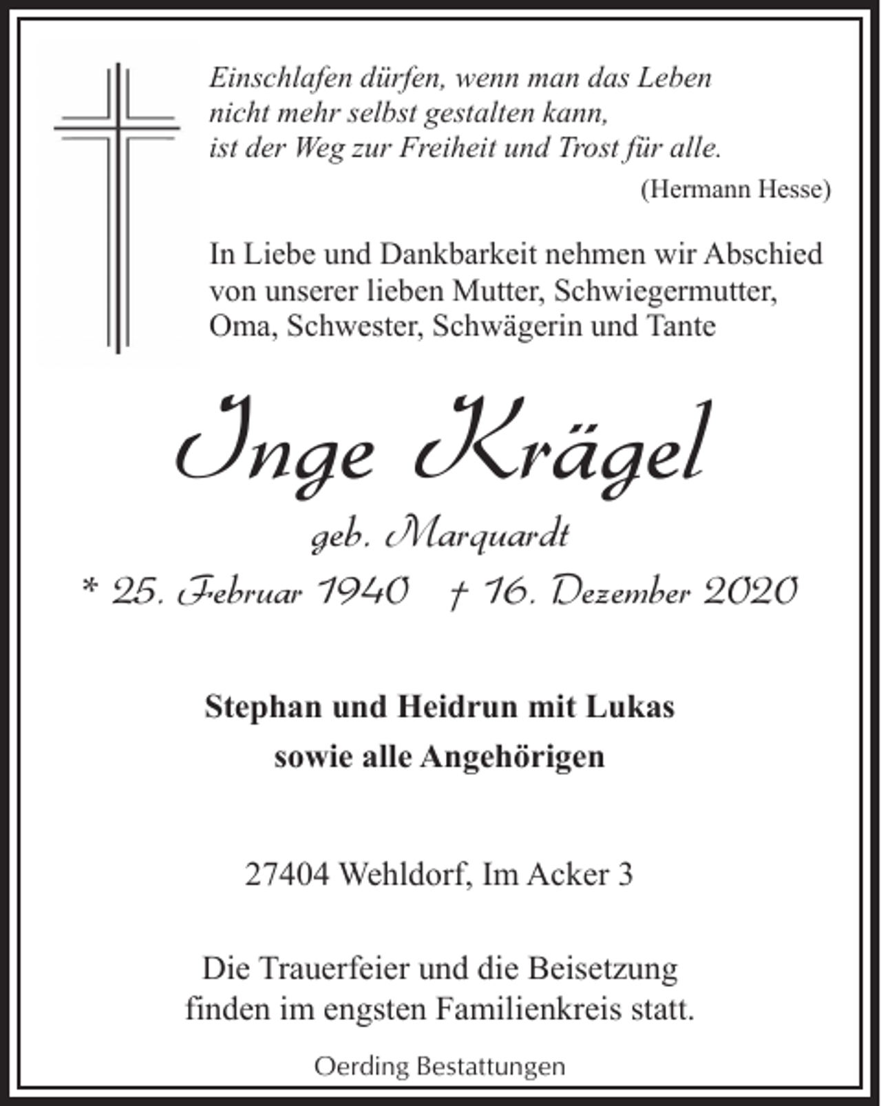 <p>Einschlafen dürfen, wenn man das Leben<br />nicht mehr selbst gestalten kann,<br />ist der Weg zur Freiheit und Trost für alle.<br />(Hermann Hesse)</p><p>In Liebe und Dankbarkeit nehmen wir Abschied<br />von unserer lieben Mutter, Schwiegermutter,<br />Oma, Schwester, Schwägerin und Tante</p><p>Inge Krägel<br />geb. Marquardt</p><p>* 25. Februar 1940 † 16. Dezember 2020<br />Stephan und Heidrun mit Lukas<br />sowie alle Angehörigen<br />27404 Wehldorf, Im Acker 3<br />Die Trauerfeier und die Beisetzung<br />finden im engsten Familienkreis statt.<br />Oerding Bestattungen</p>