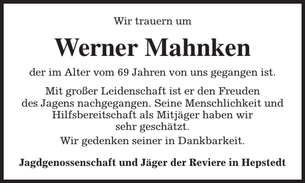 <p>Wir trauern um</p><p>Werner Mahnken<br />der im Alter vom 69 Jahren von uns gegangen ist.<br />Mit großer Leidenschaft ist er den Freuden<br />des Jagens nachgegangen. Seine Menschlichkeit und<br />Hilfsbereitschaft als Mitjäger haben wir<br />sehr geschätzt.<br />Wir gedenken seiner in Dankbarkeit.<br />Jagdgenossenschaft und Jäger der Reviere in Hepstedt</p>
