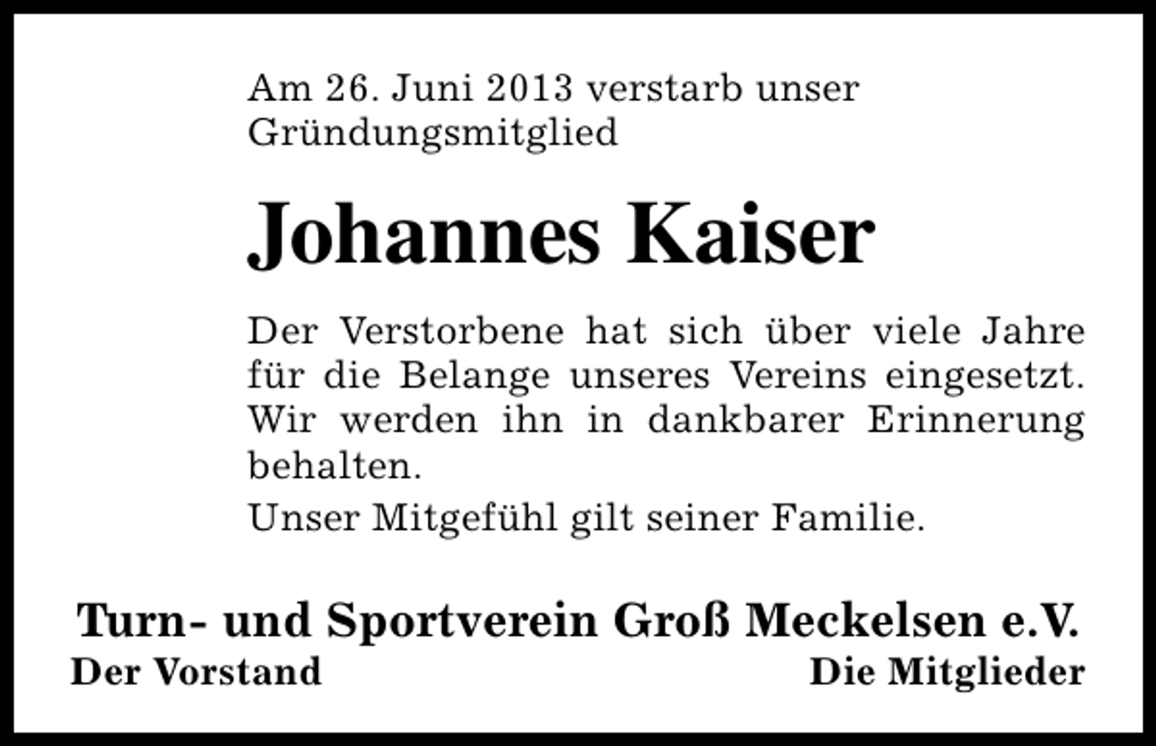 <p>Am 26. Juni 2013 verstarb unser<br />Gründungsmitglied</p><p>Johannes Kaiser<br />Der Verstorbene hat sich über viele Jahre<br />für die Belange unseres Vereins eingesetzt.<br />Wir werden ihn in dankbarer Erinnerung<br />behalten.<br />Unser Mitgefühl gilt seiner Familie.</p><p>Turn- und Sportverein Groß Meckelsen e.V.</p><p>Der Vorstand</p><p>Die Mitglieder</p>