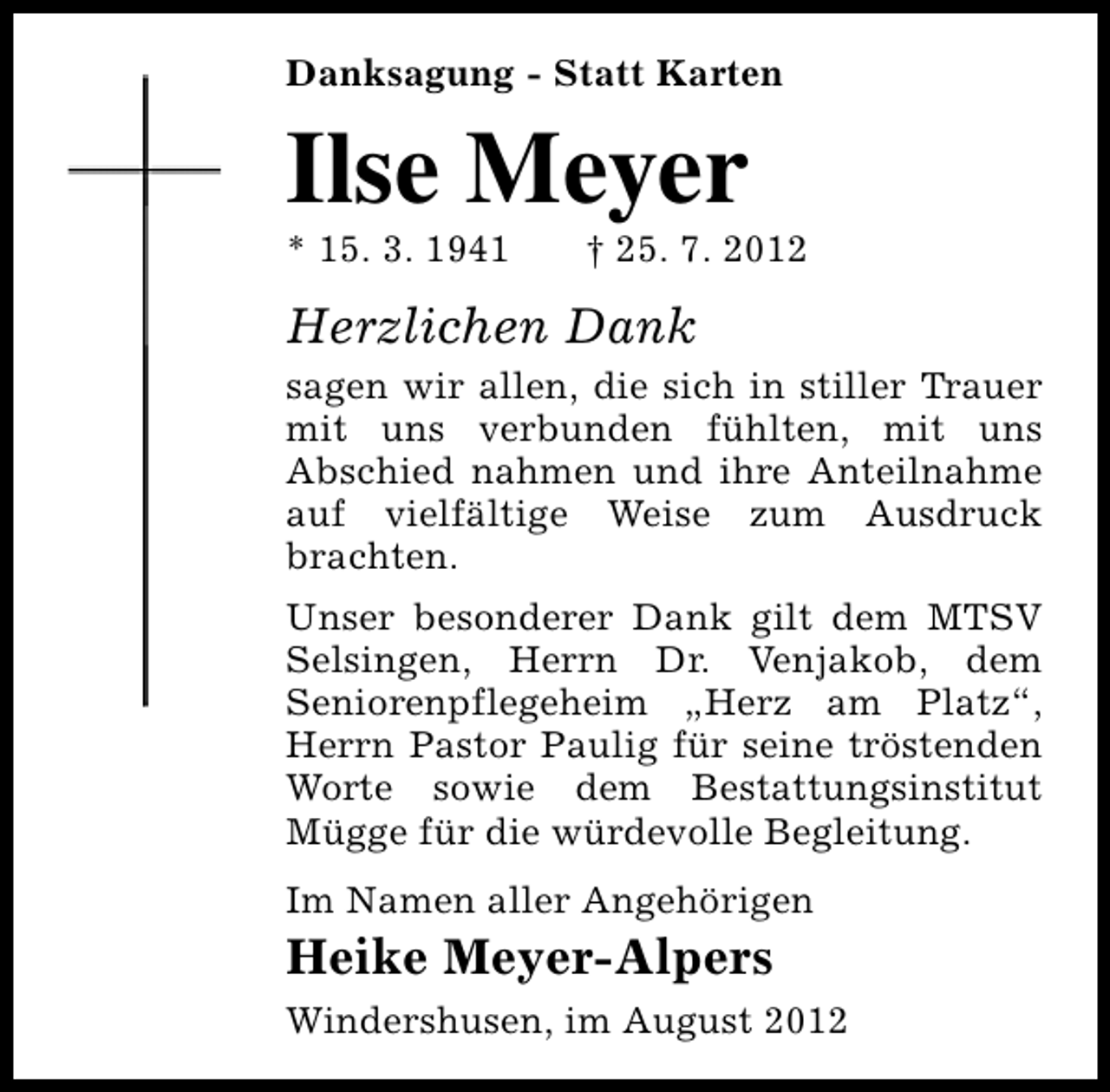 <p>Danksagung - Statt Karten</p><p>Ilse Meyer</p><p>* 15. 3. 1941</p><p>† 25. 7. 2012</p><p>Herzlichen Dank<br />sagen wir allen, die sich in stiller Trauer<br />mit uns verbunden fühlten, mit uns<br />Abschied nahmen und ihre Anteilnahme<br />auf vielfältige Weise zum Ausdruck<br />brachten.<br />Unser besonderer Dank gilt dem MTSV<br />Selsingen, Herrn Dr. Venjakob, dem<br />Seniorenpflegeheim „Herz am Platz“,<br />Herrn Pastor Paulig für seine tröstenden<br />Worte sowie dem Bestattungsinstitut<br />Mügge für die würdevolle Begleitung.<br />Im Namen aller Angehörigen</p><p>Heike Meyer-Alpers</p><p>Windershusen, im August 2012</p>