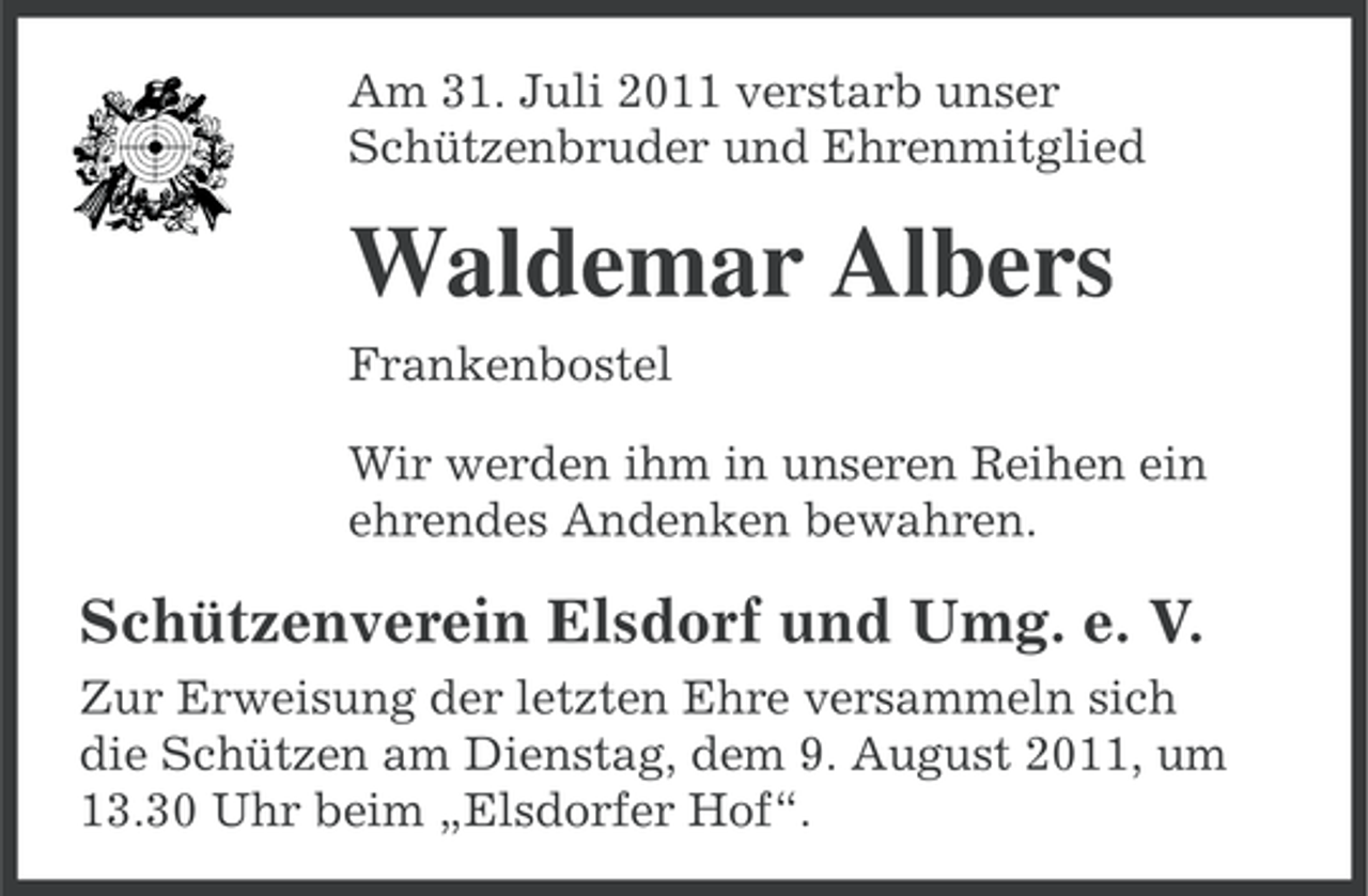 <p>Am 31. Juli 2011 verstarb unser<br />Schützenbruder und Ehrenmitglied</p><p>Waldemar Albers<br />Frankenbostel<br />Wir werden ihm in unseren Reihen ein<br />ehrendes Andenken bewahren.</p><p>Schützenverein Elsdorf und Umg. e. V.<br />Zur Erweisung der letzten Ehre versammeln sich<br />die Schützen am Dienstag, dem 9. August 2011, um<br />13.30 Uhr beim „Elsdorfer Hof“.</p>