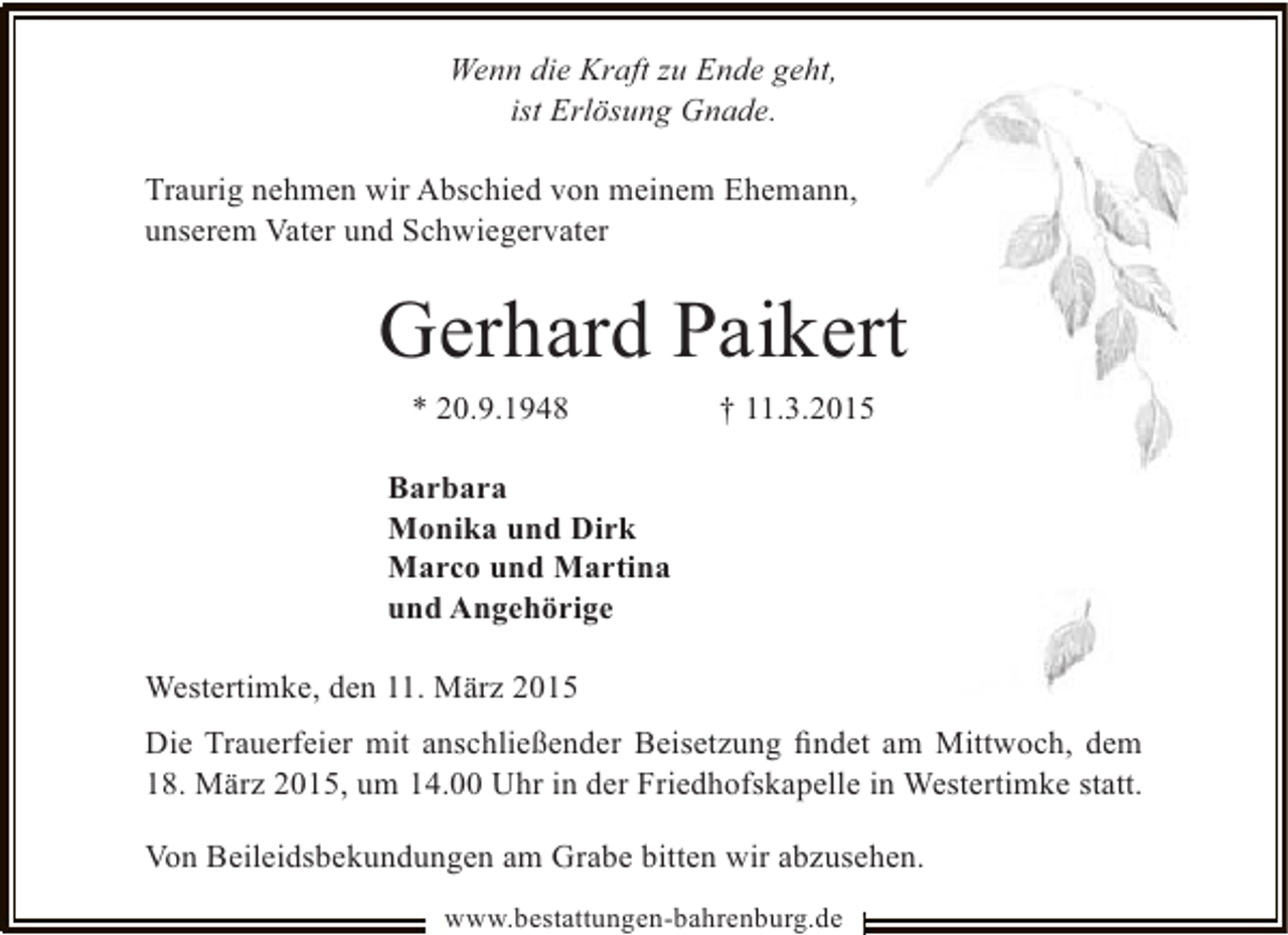 <p>Wenn die Kraft zu Ende geht,<br />ist Erlösung Gnade.<br />Traurig nehmen wir Abschied von meinem Ehemann,<br />unserem Vater und Schwiegervater</p><p>Gerhard Paikert<br />* 20.9.1948</p><p>† 11.3.2015</p><p>Barbara<br />Monika und Dirk<br />Marco und Martina<br />und Angehörige<br />Westertimke, den 11. März 2015<br />Die Trauerfeier mit anschließender Beisetzung ﬁndet am Mittwoch, dem<br />18. März 2015, um 14.00 Uhr in der Friedhofskapelle in Westertimke statt.<br />Von Beileidsbekundungen am Grabe bitten wir abzusehen.<br />www.bestattungen-bahrenburg.de</p>