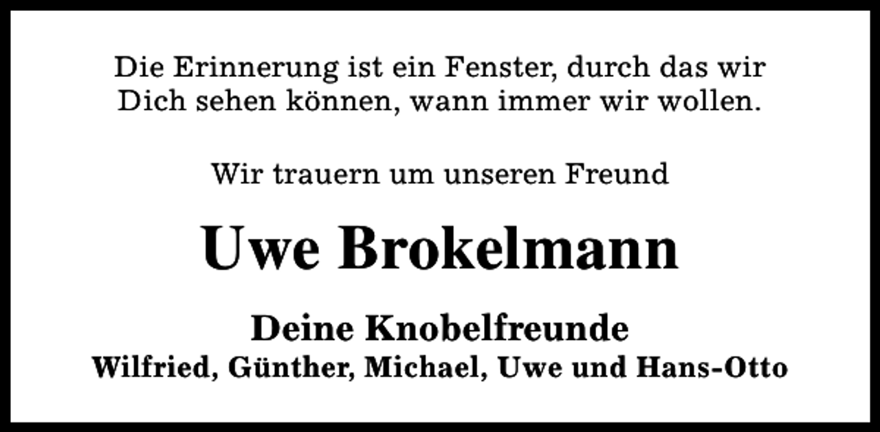 <p>Die Erinnerung ist ein Fenster, durch das wir<br />Dich sehen können, wann immer wir wollen.<br />Wir trauern um unseren Freund</p><p>Uwe Brokelmann<br />Deine Knobelfreunde</p><p>Wilfried, Günther, Michael, Uwe und Hans-Otto</p>