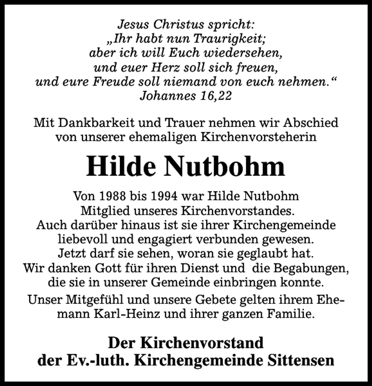 <p>Jesus Christus spricht:<br />„Ihr habt nun Traurigkeit;<br />aber ich will Euch wiedersehen,<br />und euer Herz soll sich freuen,<br />und eure Freude soll niemand von euch nehmen.“<br />Johannes 16,22<br />Mit Dankbarkeit und Trauer nehmen wir Abschied<br />von unserer ehemaligen Kirchenvorsteherin</p><p>Hilde Nutbohm<br />Von 1988 bis 1994 war Hilde Nutbohm<br />Mitglied unseres Kirchenvorstandes.<br />Auch darüber hinaus ist sie ihrer Kirchengemeinde<br />liebevoll und engagiert verbunden gewesen.<br />Jetzt darf sie sehen, woran sie geglaubt hat.<br />Wir danken Gott für ihren Dienst und die Begabungen,<br />die sie in unserer Gemeinde einbringen konnte.<br />Unser Mitgefühl und unsere Gebete gelten ihrem Ehemann Karl-Heinz und ihrer ganzen Familie.</p><p>Der Kirchenvorstand<br />der Ev.-luth. Kirchengemeinde Sittensen</p>