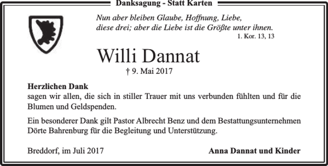 <p>Danksagung - Statt Karten<br />Nun aber bleiben Glaube, Hoffnung, Liebe,<br />diese drei; aber die Liebe ist die Größte unter ihnen.</p><p>1. Kor. 13, 13</p><p>Willi Dannat<br />† 9. Mai 2017</p><p>Herzlichen Dank<br />sagen wir allen, die sich in stiller Trauer mit uns verbunden fühlten und für die<br />Blumen und Geldspenden.<br />Ein besonderer Dank gilt Pastor Albrecht Benz und dem Bestattungsunternehmen<br />Dörte Bahrenburg für die Begleitung und Unterstützung.<br />Breddorf, im Juli 2017</p><p>Anna Dannat und Kinder</p>