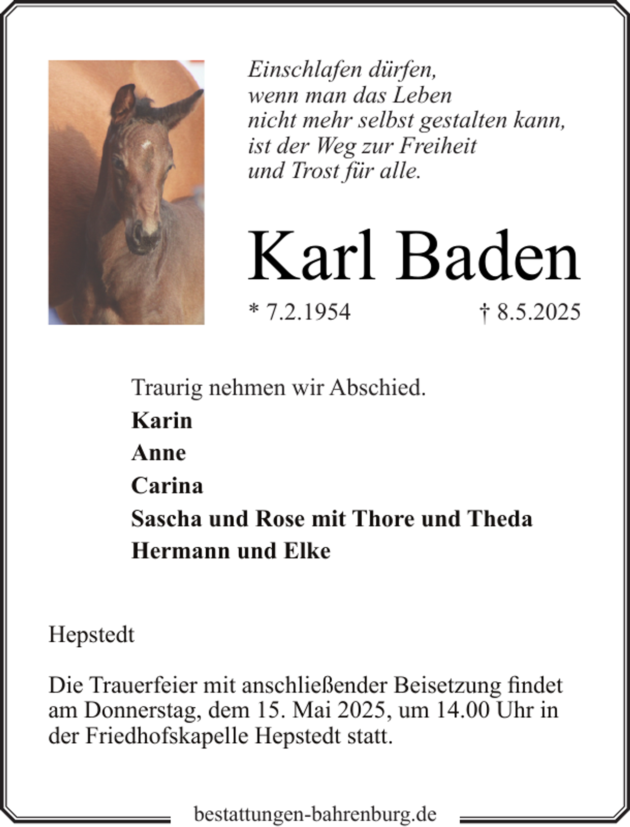 <p>Einschlafen dürfen,<br />wenn man das Leben<br />nicht mehr selbst gestalten kann,<br />ist der Weg zur Freiheit<br />und Trost für alle.</p><p>Karl Baden</p><p>* 7.2.1954</p><p>† 8.5.2025</p><p>Traurig nehmen wir Abschied.<br />Karin<br />Anne<br />Carina<br />Sascha und Rose mit Thore und Theda<br />Hermann und Elke<br />Hepstedt<br />Die Trauerfeier mit anschließender Beisetzung findet<br />am Donnerstag, dem 15. Mai 2025, um 14.00 Uhr in<br />der Friedhofskapelle Hepstedt statt.<br />bestattungen-bahrenburg.de</p>