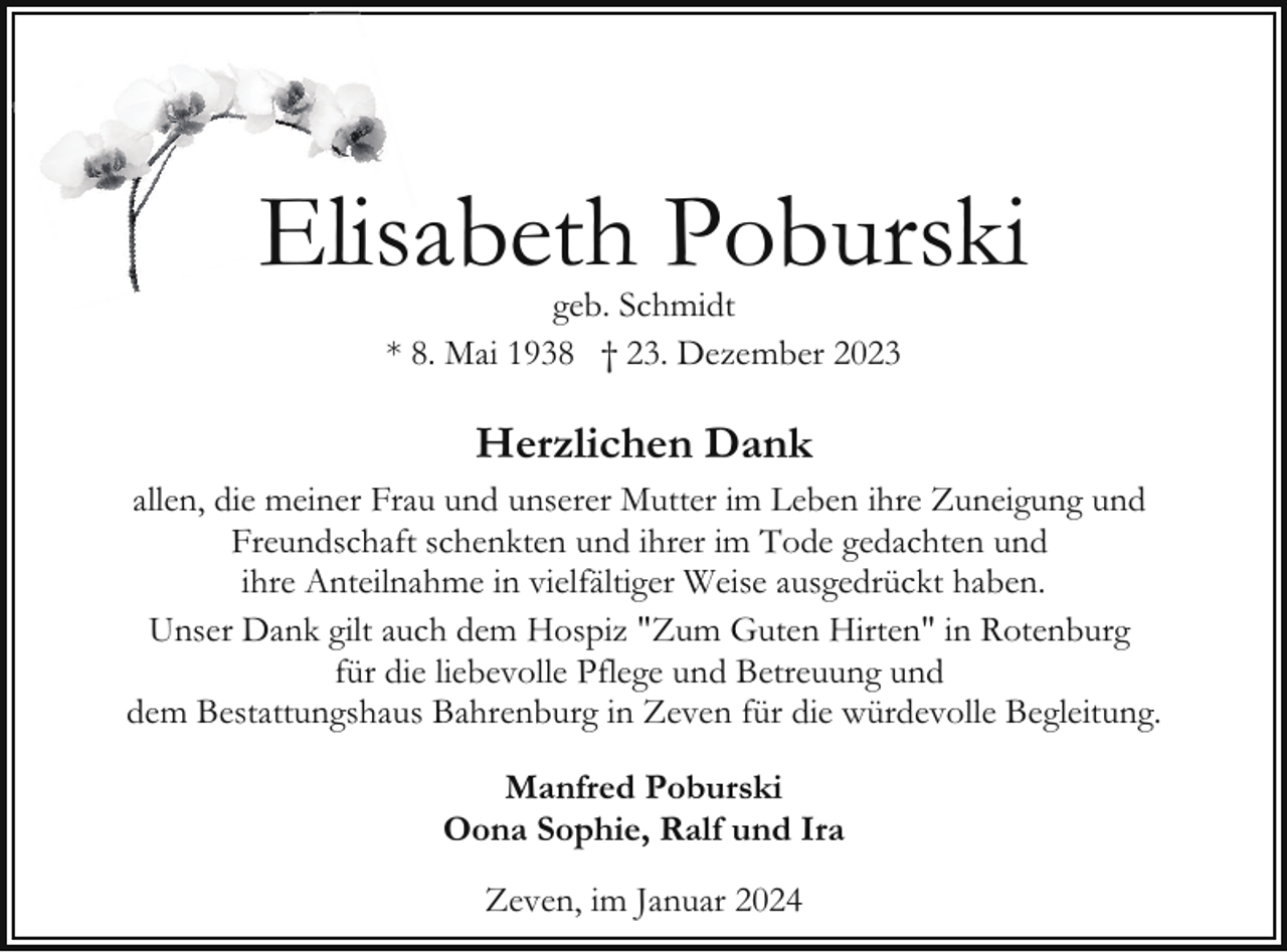 <p>Elisabeth Poburski<br />geb. Schmidt<br />* 8. Mai 1938 † 23. Dezember 2023</p><p>Herzlichen Dank<br />allen, die meiner Frau und unserer Mutter im Leben ihre Zuneigung und<br />Freundschaft schenkten und ihrer im Tode gedachten und<br />ihre Anteilnahme in vielfältiger Weise ausgedrückt haben.<br />Unser Dank gilt auch dem Hospiz "Zum Guten Hirten" in Rotenburg<br />für die liebevolle Pflege und Betreuung und<br />dem Bestattungshaus Bahrenburg in Zeven für die würdevolle Begleitung.<br />Manfred Poburski<br />Oona Sophie, Ralf und Ira<br />Zeven, im Januar 2024</p>
