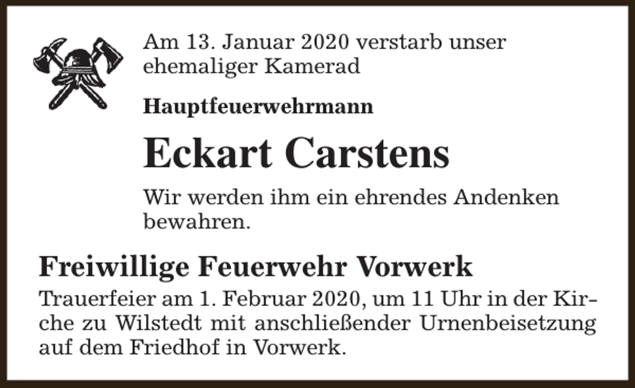 <p>Am 13. Januar 2020 verstarb unser<br />ehemaliger Kamerad<br />Hauptfeuerwehrmann</p><p>Eckart Carstens<br />Wir werden ihm ein ehrendes Andenken<br />bewahren.</p><p>Freiwillige Feuerwehr Vorwerk</p><p>Trauerfeier am 1. Februar 2020, um 11 Uhr in der Kirche zu Wilstedt mit anschließender Urnenbeisetzung<br />auf dem Friedhof in Vorwerk.</p>