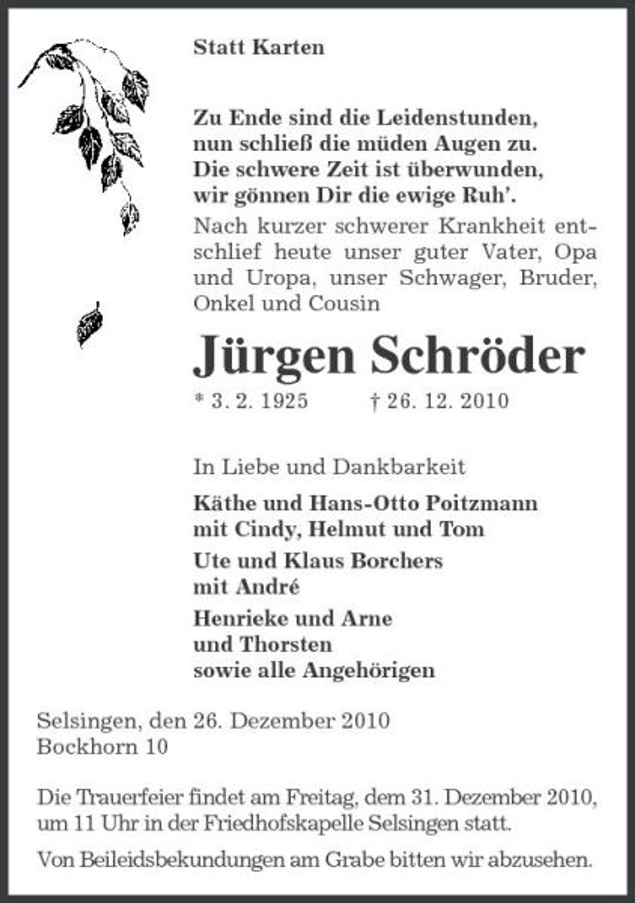 <p>Statt Karten<br />Zu Ende sind die Leidenstunden,<br />nun schließ die müden Augen zu.<br />Die schwere Zeit ist überwunden,<br />wir gönnen Dir die ewige Ruh’.<br />Nach kurzer schwerer Krankheit entschlief heute unser guter Vater, Opa und Uropa, unser Schwager, Bruder, Onkel und Cousin<br />Jürgen Schröder<br />* 3. 2. 1925 † 26. 12. 2010<br />In Liebe und Dankbarkeit<br />Käthe und Hans-Otto Poitzmann<br />mit Cindy, Helmut und Tom<br />Ute und Klaus Borchers<br />mit André<br />Henrieke und Arne<br />und Thorsten<br />sowie alle Angehörigen<br />Selsingen, den 26. Dezember 2010<br />Bockhorn 10<br />Die Trauerfeier findet am Freitag, dem 31. Dezember 2010, um 11 Uhr in der Friedhofskapelle Selsingen statt.<br />Von Beileidsbekundungen am Grabe bitten wir abzusehen.</p>