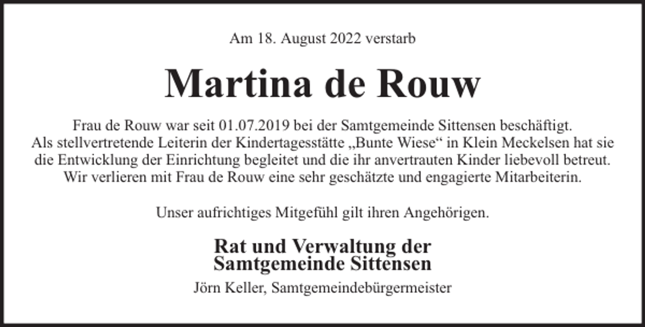 <p>Am 18. August 2022 verstarb</p><p>Martina de Rouw<br />Frau de Rouw war seit 01.07.2019 bei der Samtgemeinde Sittensen beschäftigt.<br />Als stellvertretende Leiterin der Kindertagesstätte „Bunte Wiese“ in Klein Meckelsen hat sie<br />die Entwicklung der Einrichtung begleitet und die ihr anvertrauten Kinder liebevoll betreut.<br />Wir verlieren mit Frau de Rouw eine sehr geschätzte und engagierte Mitarbeiterin.<br />Unser aufrichtiges Mitgefühl gilt ihren Angehörigen.</p><p>Rat und Verwaltung der<br />Samtgemeinde Sittensen<br />Jörn Keller, Samtgemeindebürgermeister</p>