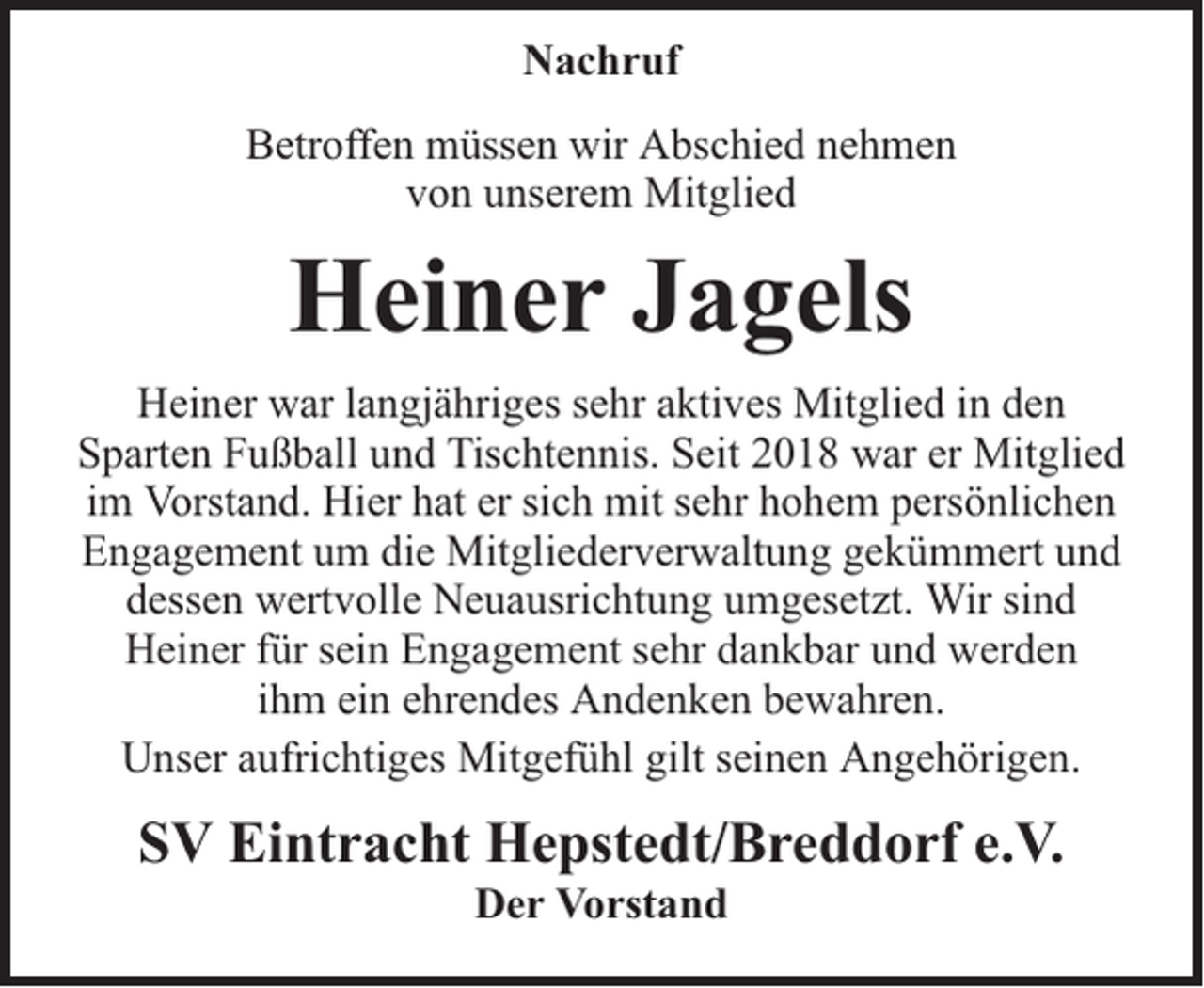 <p>Nachruf<br />Betroffen müssen wir Abschied nehmen<br />von unserem Mitglied</p><p>Heiner Jagels<br />Heiner war langjähriges sehr aktives Mitglied in den<br />Sparten Fußball und Tischtennis. Seit 2018 war er Mitglied<br />im Vorstand. Hier hat er sich mit sehr hohem persönlichen<br />Engagement um die Mitgliederverwaltung gekümmert und<br />dessen wertvolle Neuausrichtung umgesetzt. Wir sind<br />Heiner für sein Engagement sehr dankbar und werden<br />ihm ein ehrendes Andenken bewahren.<br />Unser aufrichtiges Mitgefühl gilt seinen Angehörigen.</p><p>SV Eintracht Hepstedt/Breddorf e.V.<br />Der Vorstand</p>