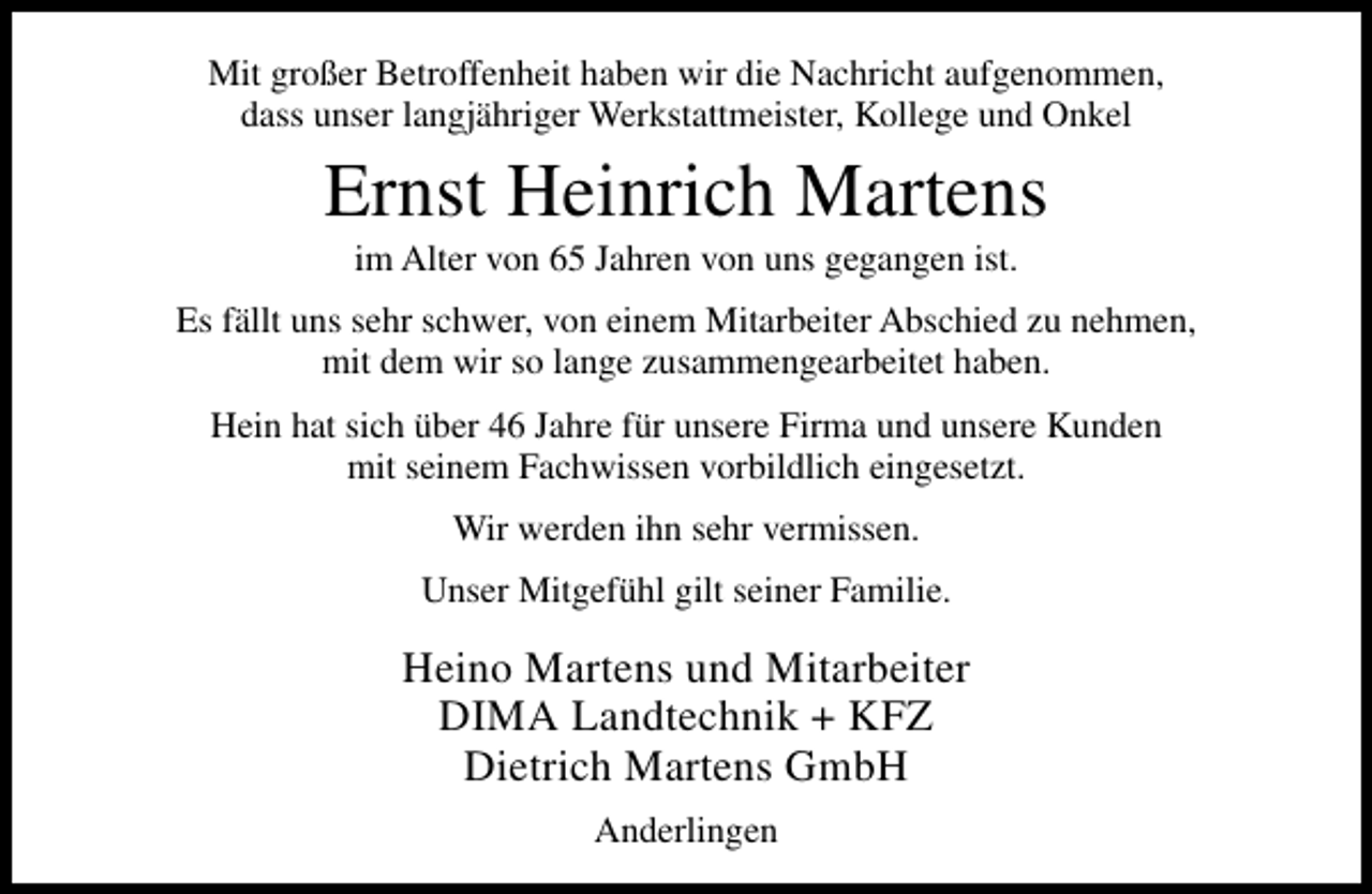 <p>Mit großer Betroffenheit haben wir die Nachricht aufgenommen,<br />dass unser langjähriger Werkstattmeister, Kollege und Onkel</p><p>Ernst Heinrich Martens<br />im Alter von 65 Jahren von uns gegangen ist.</p><p>Es fällt uns sehr schwer, von einem Mitarbeiter Abschied zu nehmen,<br />mit dem wir so lange zusammengearbeitet haben.<br />Hein hat sich über 46 Jahre für unsere Firma und unsere Kunden<br />mit seinem Fachwissen vorbildlich eingesetzt.<br />Wir werden ihn sehr vermissen.<br />Unser Mitgefühl gilt seiner Familie.</p><p>Heino Martens und Mitarbeiter<br />DIMA Landtechnik + KFZ<br />Dietrich Martens GmbH<br />Anderlingen</p>