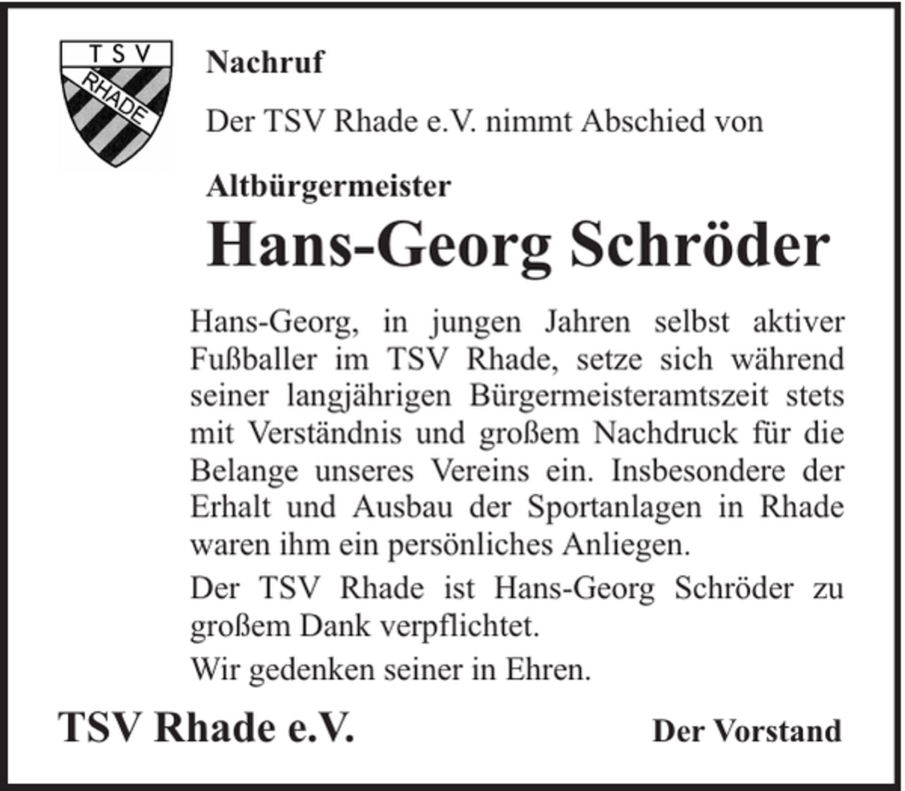 <p>Nachruf<br />Der TSV Rhade e.V. nimmt Abschied von<br />Altbürgermeister</p><p>Hans-Georg Schröder</p><p>Hans-Georg, in jungen Jahren selbst aktiver<br />Fußballer im TSV Rhade, setze sich während<br />seiner langjährigen Bürgermeisteramtszeit stets<br />mit Verständnis und großem Nachdruck für die<br />Belange unseres Vereins ein. Insbesondere der<br />Erhalt und Ausbau der Sportanlagen in Rhade<br />waren ihm ein persönliches Anliegen.<br />Der TSV Rhade ist Hans-Georg Schröder zu<br />großem Dank verpflichtet.<br />Wir gedenken seiner in Ehren.</p><p>TSV Rhade e.V.</p><p>Der Vorstand</p>