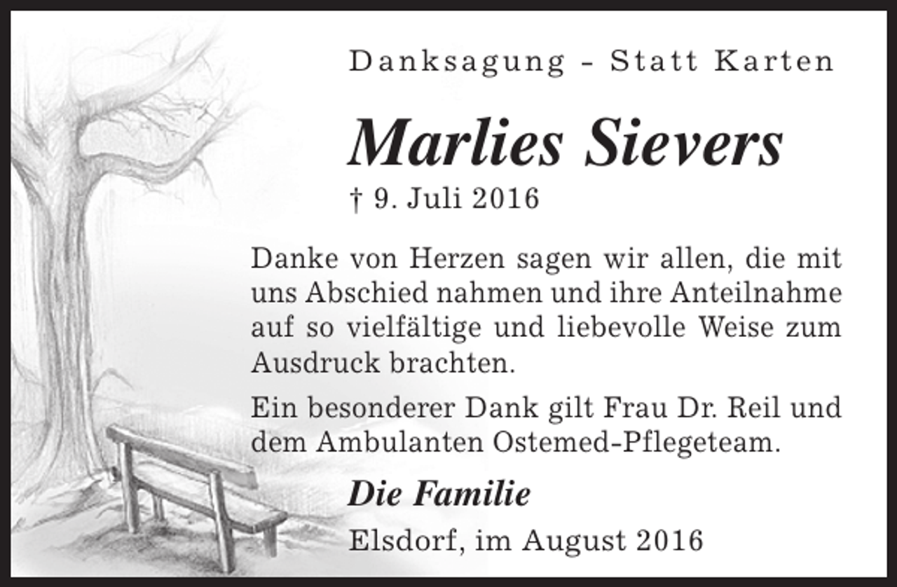 <p>D a n k s a g u n g - S t a t t K a rt e n</p><p>Marlies Sievers<br />† 9. Juli 2016</p><p>Danke von Herzen sagen wir allen, die mit<br />uns Abschied nahmen und ihre Anteilnahme<br />auf so vielfältige und liebevolle Weise zum<br />Ausdruck brachten.<br />Ein besonderer Dank gilt Frau Dr. Reil und<br />dem Ambulanten Ostemed-Pflegeteam.</p><p>Die Familie<br />Elsdorf, im August 2016</p>