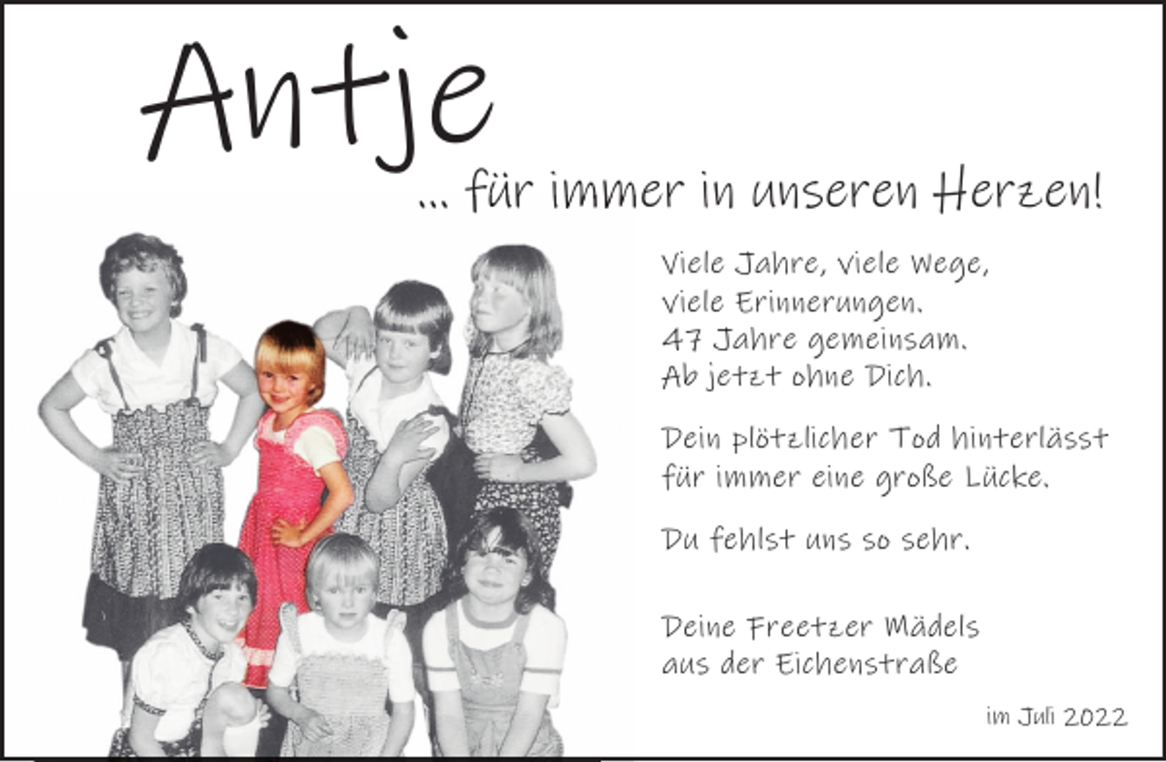 <p>Antje</p><p>... für immer in unseren Herzen!<br />Viele Jahre, viele Wege,<br />viele Erinnerungen.<br />47 Jahre gemeinsam.<br />Ab jetzt ohne Dich.<br />Dein plötzlicher Tod hinterlässt<br />für immer eine große Lücke.<br />Du fehlst uns so sehr.<br />Deine Freetzer Mädels<br />aus der Eichenstraße<br />im Juli 2022</p>