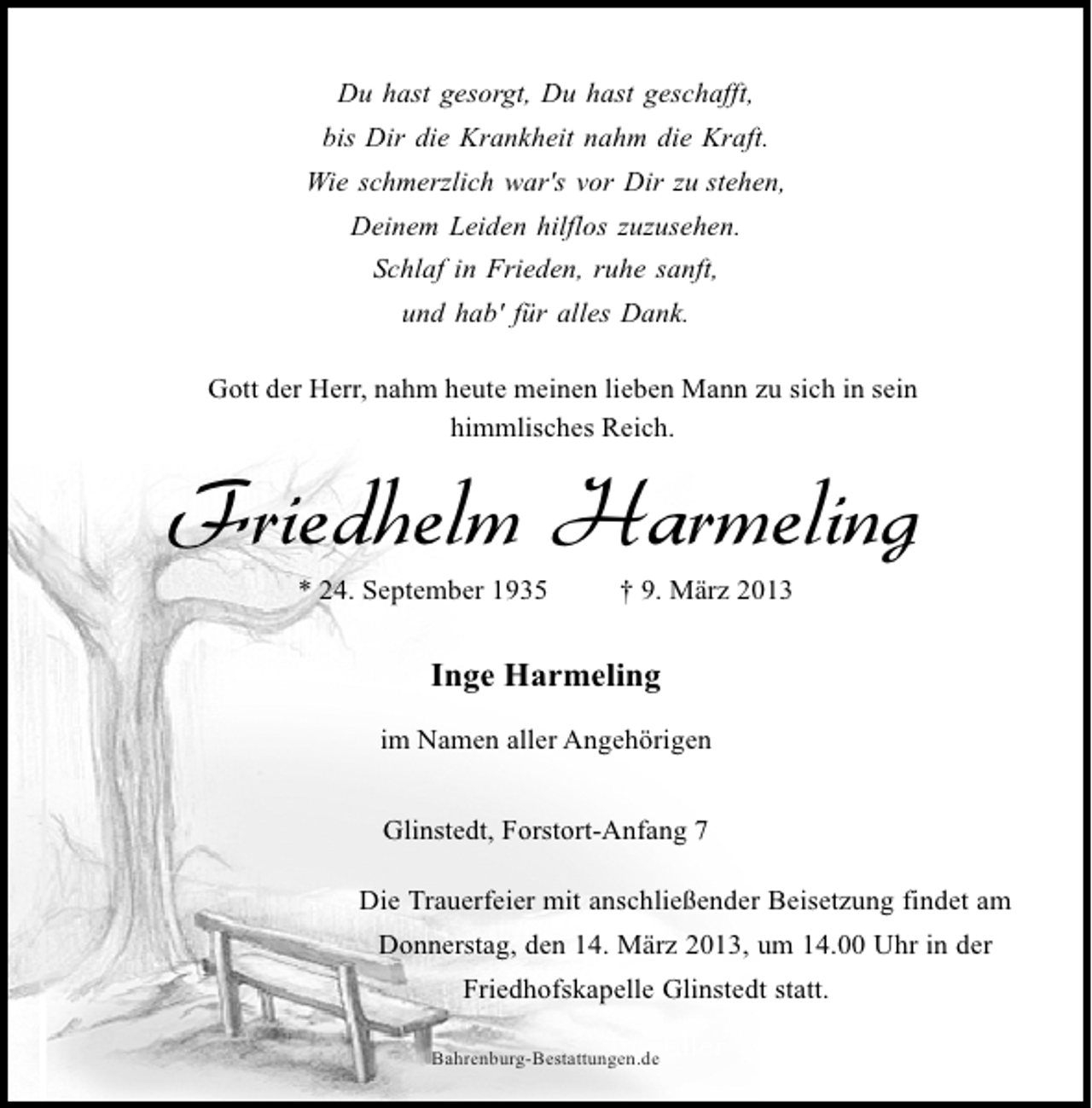 <p>Du hast gesorgt, Du hast geschafft,<br />bis Dir die Krankheit nahm die Kraft.<br />Wie schmerzlich war's vor Dir zu stehen,<br />Deinem Leiden hilflos zuzusehen.<br />Schlaf in Frieden, ruhe sanft,<br />und hab' für alles Dank.<br />Gott der Herr, nahm heute meinen lieben Mann zu sich in sein<br />himmlisches Reich.</p><p>Friedhelm Harmeling<br />* 24. September 1935</p><p>† 9. März 2013</p><p>Inge Harmeling<br />im Namen aller Angehörigen<br />Glinstedt, Forstort-Anfang 7<br />Die Trauerfeier mit anschließender Beisetzung findet am<br />Donnerstag, den 14. März 2013, um 14.00 Uhr in der<br />Friedhofskapelle Glinstedt statt.<br />In stiller<br />Bahrenburg-Bestattungen.de</p><p>Trauer</p>
